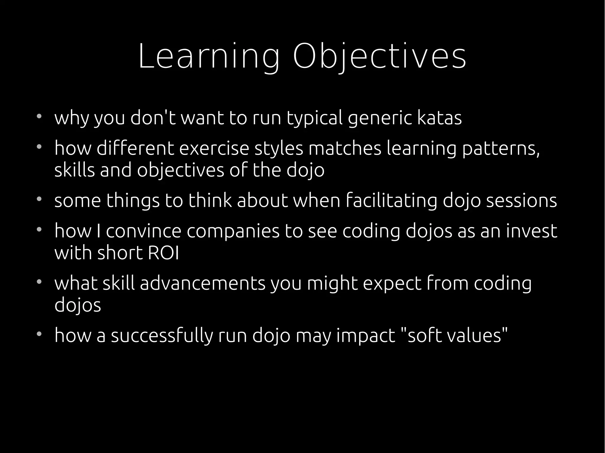 Learning Objectives
• why you don't want to run typical generic katas
• how different exercise styles matches learning patterns,
skills and objectives of the dojo
• some things to think about when facilitating dojo sessions
• how I convince companies to see coding dojos as an invest
with short ROI
• what skill advancements you might expect from coding
dojos
• how a successfully run dojo may impact "soft values"
 