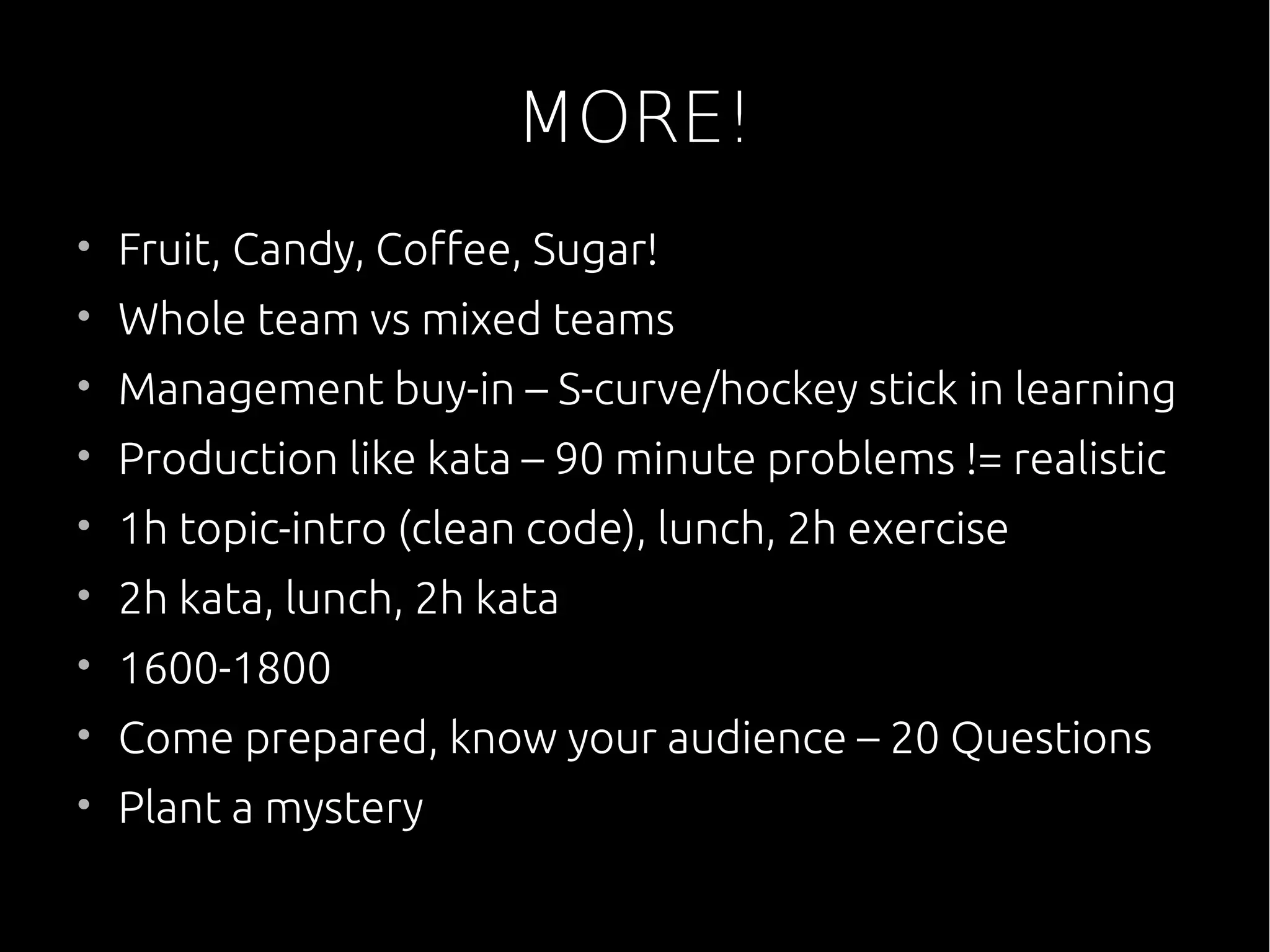 MORE!
• Fruit, Candy, Coffee, Sugar!
• Whole team vs mixed teams
• Management buy-in – S-curve/hockey stick in learning
• Production like kata – 90 minute problems != realistic
• 1h topic-intro (clean code), lunch, 2h exercise
• 2h kata, lunch, 2h kata
• 1600-1800
• Come prepared, know your audience – 20 Questions
• Plant a mystery
 