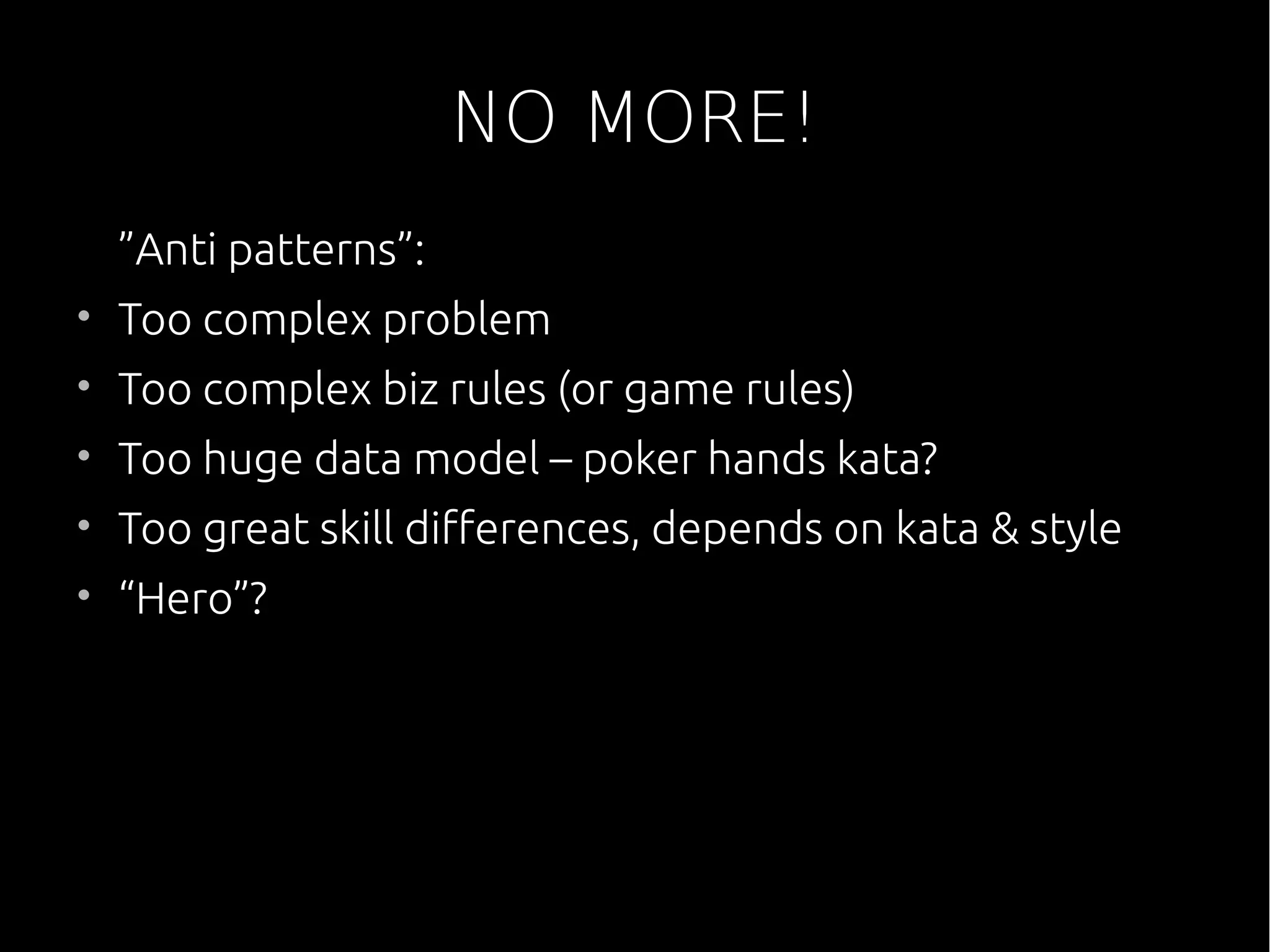 NO MORE!
”Anti patterns”:
• Too complex problem
• Too complex biz rules (or game rules)
• Too huge data model – poker hands kata?
• Too great skill differences, depends on kata & style
• “Hero”?
 