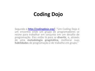 Coding Dojo  Segundo o http://codingdojo.org/: “Um Coding Dojo é um encontro onde um grupo de programadores se reúne para trabalhar em conjunto em um desafio de programação. Eles estão lá para se divertir, e, através de uma metodologia pragmática, melhorar suas habilidades de programação e de trabalho em grupo.” 