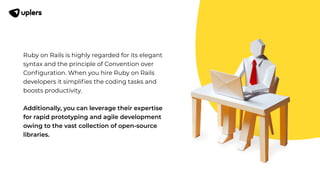 Ruby on Rails is highly regarded for its elegant
syntax and the principle of Convention over
Conﬁguration. When you hire Ruby on Rails
developers it simpliﬁes the coding tasks and
boosts productivity.
Additionally, you can leverage their expertise
for rapid prototyping and agile development
owing to the vast collection of open-source
libraries.
 
