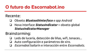 O futuro do Escornabot.ino 
Recente: 
❏ Obxeto BluetoothInterface e app Android 
❏ Nova interface StatusIndicator + obxeto global 
StatusIndicatorManager 
Brainstorming: 
❏ Leds de lucería, detección de liñas, wifi, tenaces... 
❏ Auto configuración e parámetros de xiro. 
❏ Escornabot bailarín e interacción entre Escornabots. 
 