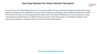 https://www.247medicalbillingservices.com/
One-Stop Solution for Home Infusion Therapists
Outsourcing to 24/7 Medical Billing Services is a one-stop solution for home infusion therapists that offers them expert
guidance in navigating the complexities of home infusion therapy and IVIG billing. With in-depth knowledge of the latest
CPT and HCPCS codes, as well as payer-speciﬁc requirements, 24/7 Medical Billing Services ensures accurate coding,
comprehensive documentation, and eﬃcient claims processing. Their team assists in maintaining compliance with
ever-evolving regulations, avoiding costly errors that can delay reimbursement.
 