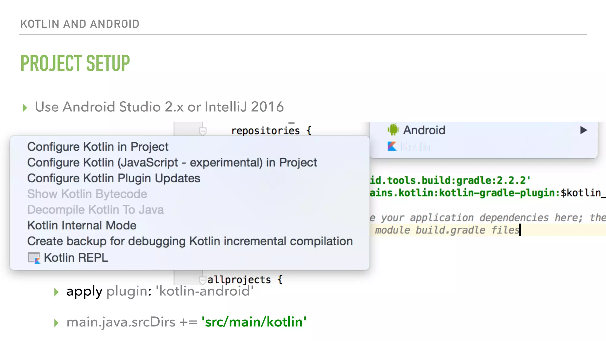 KOTLIN AND ANDROID PROJECT SETUP ▸ Use Android Studio 2.x or IntelliJ 2016 ▸ Install Kotlin plugin (comes within “Jetbrains plugins”) ▸ Gradle dependencies project-level: ▸ classpath "org.jetbrains.kotlin:kotlin-gradle-plugin:1.0.4" ▸ Gradle dependencies module-level: ▸ compile 'org.jetbrains.kotlin:kotlin-stdlib:1.0.4' ▸ apply plugin: 'kotlin-android' ▸ main.java.srcDirs += 'src/main/kotlin' 