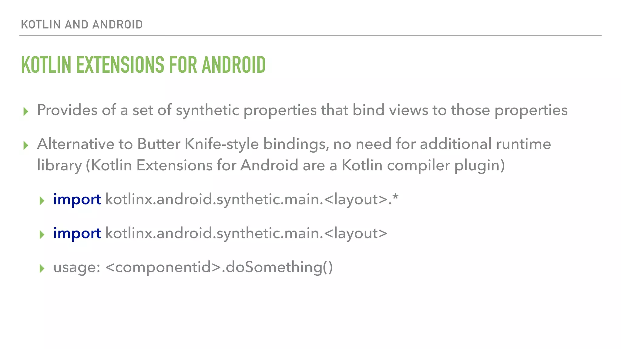 KOTLIN AND ANDROID KOTLIN EXTENSIONS FOR ANDROID ▸ Provides of a set of synthetic properties that bind views to those properties ▸ Alternative to Butter Knife-style bindings, no need for additional runtime library (Kotlin Extensions for Android are a Kotlin compiler plugin) ▸ import kotlinx.android.synthetic.main.<layout>.* ▸ import kotlinx.android.synthetic.main.<layout> ▸ usage: <componentid>.doSomething() 