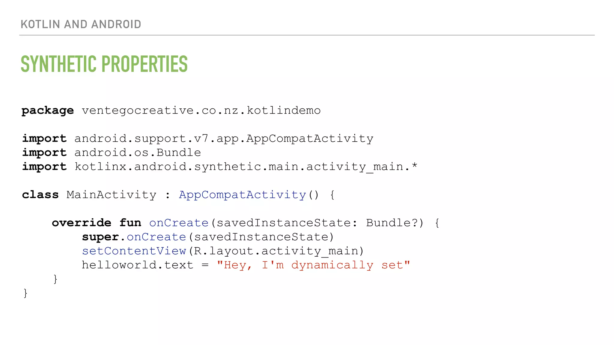 KOTLIN AND ANDROID SYNTHETIC PROPERTIES package ventegocreative.co.nz.kotlindemo import android.support.v7.app.AppCompatActivity import android.os.Bundle import kotlinx.android.synthetic.main.activity_main.* class MainActivity : AppCompatActivity() { override fun onCreate(savedInstanceState: Bundle?) { super.onCreate(savedInstanceState) setContentView(R.layout.activity_main) helloworld.text = "Hey, I'm dynamically set" } } 