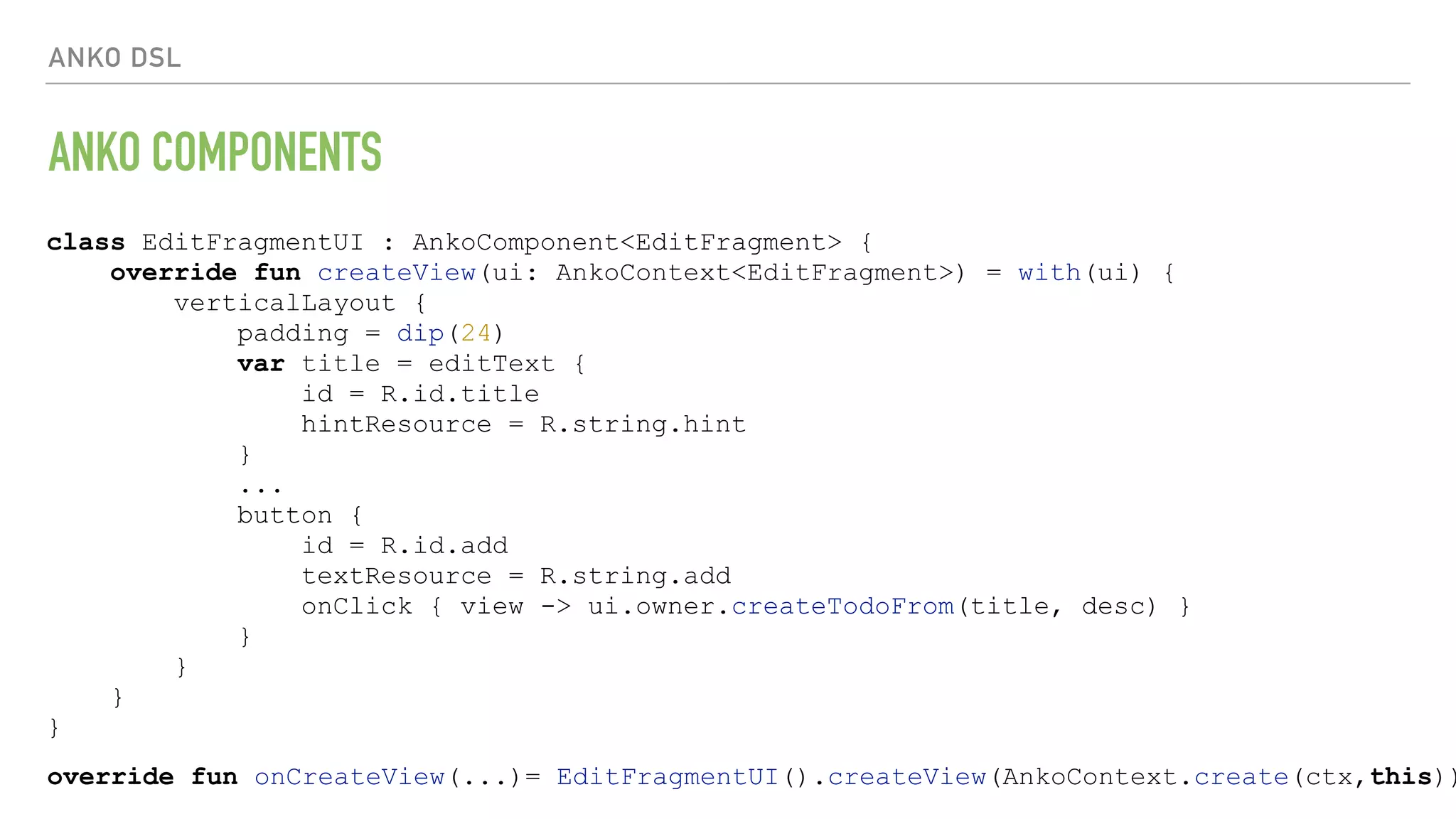 ANKO DSL ANKO COMPONENTS class EditFragmentUI : AnkoComponent<EditFragment> { override fun createView(ui: AnkoContext<EditFragment>) = with(ui) { verticalLayout { padding = dip(24) var title = editText { id = R.id.title hintResource = R.string.hint } ... button { id = R.id.add textResource = R.string.add onClick { view -> ui.owner.createTodoFrom(title, desc) } } } } } override fun onCreateView(...)= EditFragmentUI().createView(AnkoContext.create(ctx,this)) 
