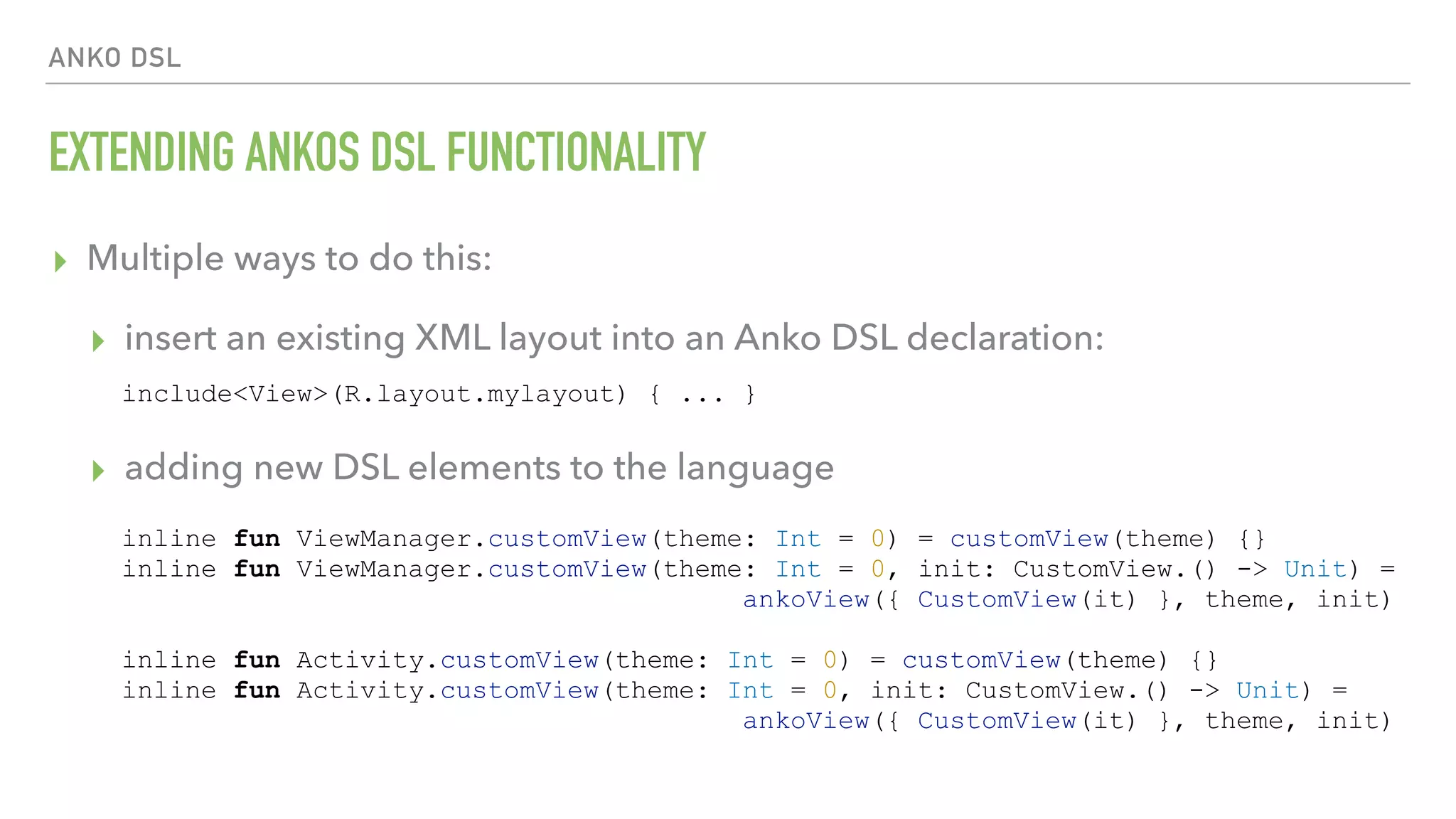 ANKO DSL EXTENDING ANKOS DSL FUNCTIONALITY ▸ Multiple ways to do this: ▸ insert an existing XML layout into an Anko DSL declaration:  ▸ adding new DSL elements to the language include<View>(R.layout.mylayout) { ... } inline fun ViewManager.customView(theme: Int = 0) = customView(theme) {} inline fun ViewManager.customView(theme: Int = 0, init: CustomView.() -> Unit) = ankoView({ CustomView(it) }, theme, init) inline fun Activity.customView(theme: Int = 0) = customView(theme) {} inline fun Activity.customView(theme: Int = 0, init: CustomView.() -> Unit) = ankoView({ CustomView(it) }, theme, init) 