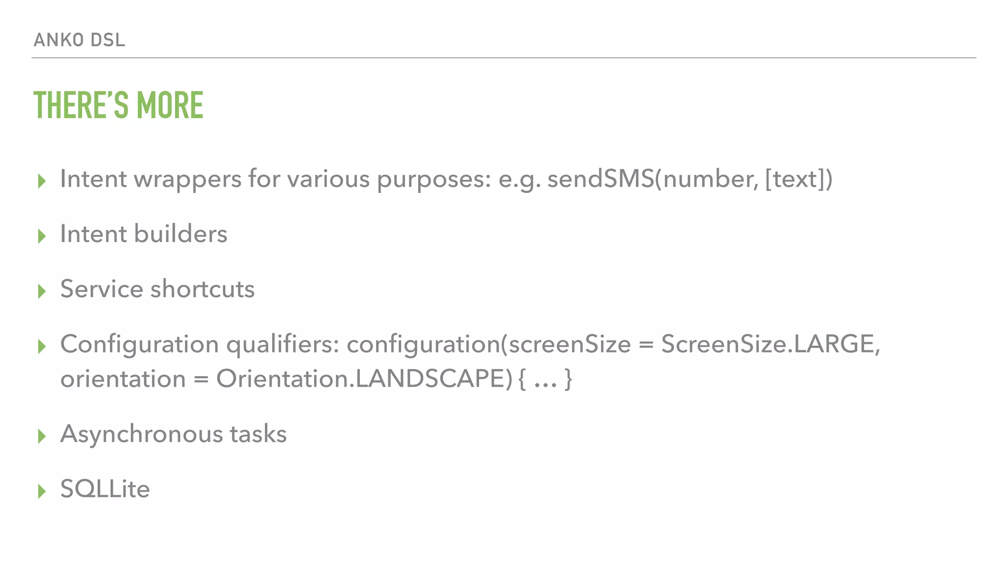ANKO DSL THERE’S MORE ▸ Intent wrappers for various purposes: e.g. sendSMS(number, [text]) ▸ Intent builders ▸ Service shortcuts ▸ Conﬁguration qualiﬁers: conﬁguration(screenSize = ScreenSize.LARGE, orientation = Orientation.LANDSCAPE) { … } ▸ Asynchronous tasks ▸ SQLLite 