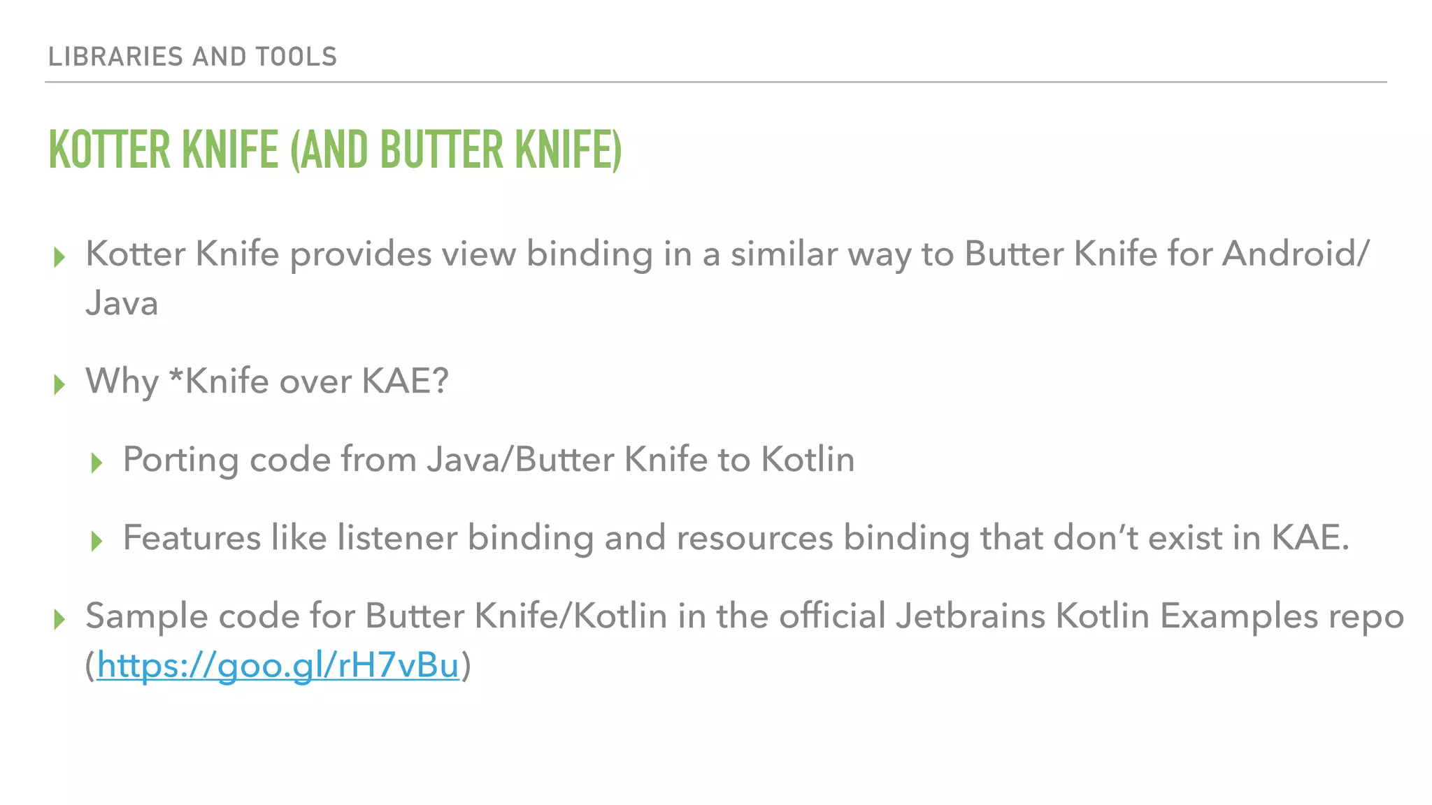 LIBRARIES AND TOOLS KOTTER KNIFE (AND BUTTER KNIFE) ▸ Kotter Knife provides view binding in a similar way to Butter Knife for Android/ Java ▸ Why *Knife over KAE? ▸ Porting code from Java/Butter Knife to Kotlin ▸ Features like listener binding and resources binding that don’t exist in KAE. ▸ Sample code for Butter Knife/Kotlin in the ofﬁcial Jetbrains Kotlin Examples repo (https://goo.gl/rH7vBu) 