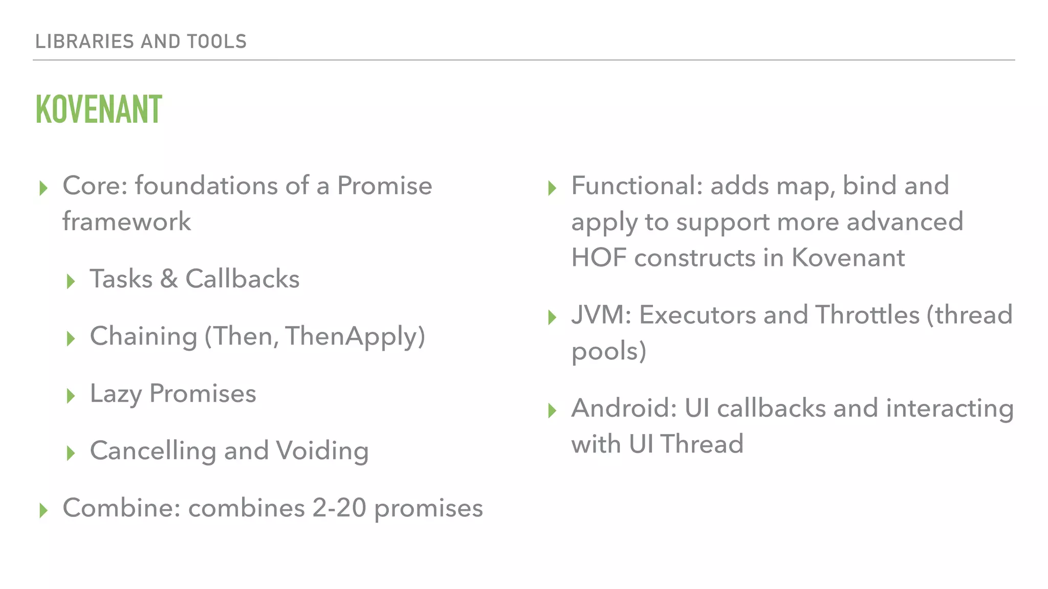 LIBRARIES AND TOOLS KOVENANT ▸ Core: foundations of a Promise framework ▸ Tasks & Callbacks ▸ Chaining (Then, ThenApply) ▸ Lazy Promises ▸ Cancelling and Voiding ▸ Combine: combines 2-20 promises ▸ Functional: adds map, bind and apply to support more advanced HOF constructs in Kovenant ▸ JVM: Executors and Throttles (thread pools) ▸ Android: UI callbacks and interacting with UI Thread 