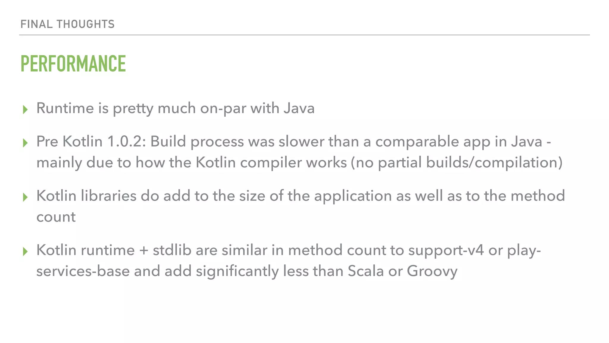FINAL THOUGHTS PERFORMANCE ▸ Runtime is pretty much on-par with Java ▸ Pre Kotlin 1.0.2: Build process was slower than a comparable app in Java - mainly due to how the Kotlin compiler works (no partial builds/compilation) ▸ Kotlin libraries do add to the size of the application as well as to the method count ▸ Kotlin runtime + stdlib are similar in method count to support-v4 or play- services-base and add signiﬁcantly less than Scala or Groovy 