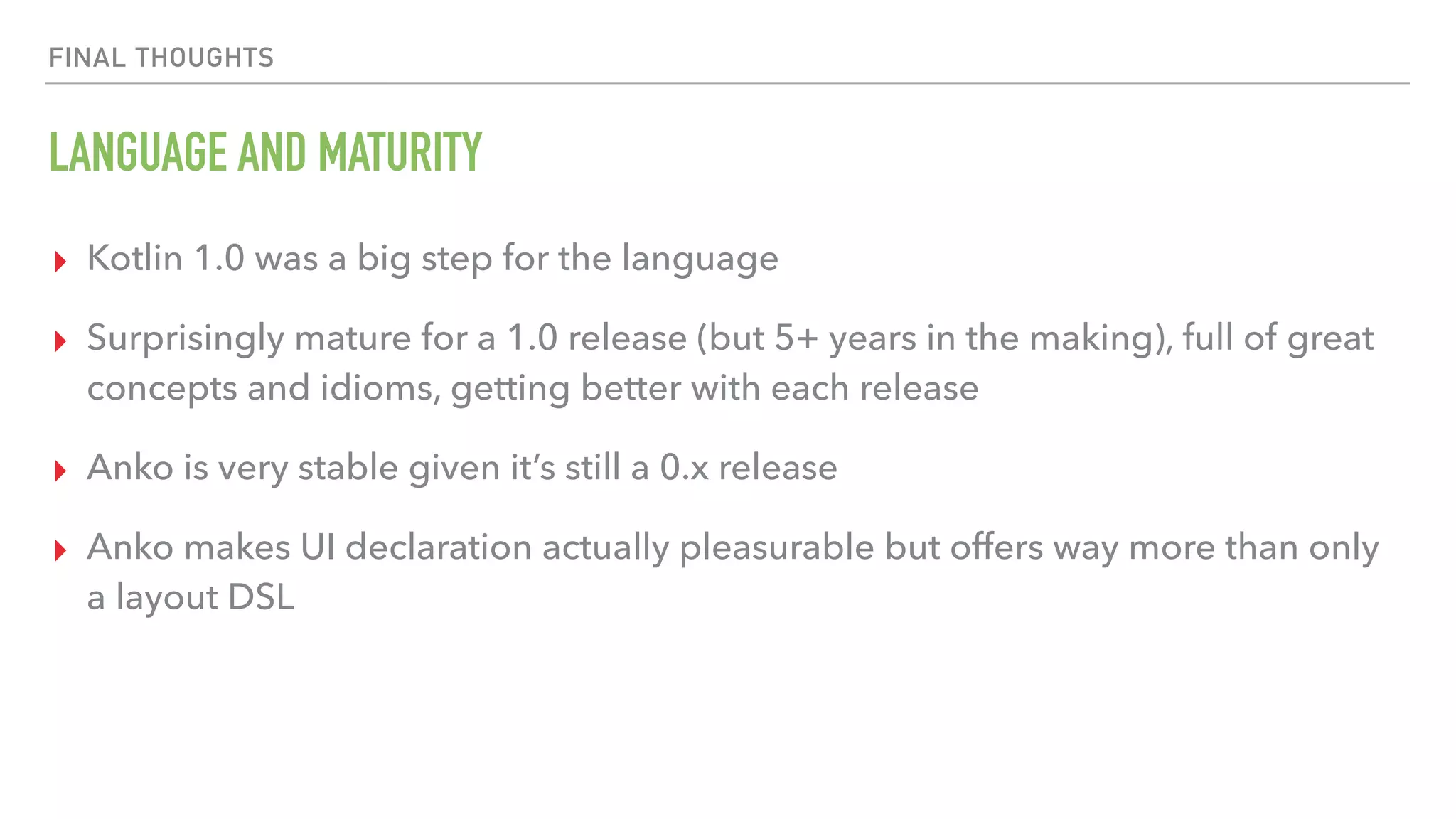 FINAL THOUGHTS LANGUAGE AND MATURITY ▸ Kotlin 1.0 was a big step for the language ▸ Surprisingly mature for a 1.0 release (but 5+ years in the making), full of great concepts and idioms, getting better with each release ▸ Anko is very stable given it’s still a 0.x release ▸ Anko makes UI declaration actually pleasurable but offers way more than only a layout DSL 