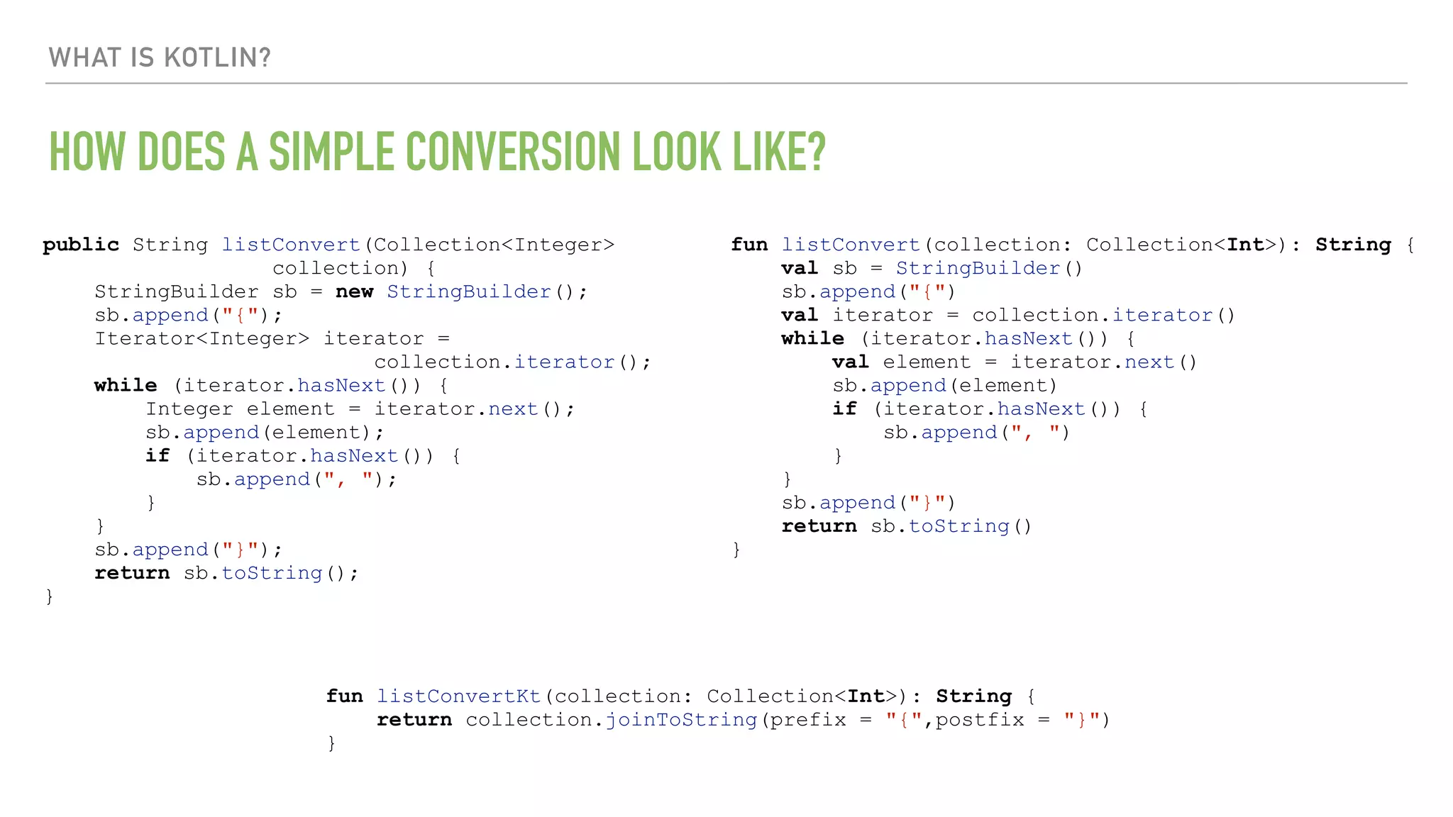 WHAT IS KOTLIN? HOW DOES A SIMPLE CONVERSION LOOK LIKE? public String listConvert(Collection<Integer> collection) { StringBuilder sb = new StringBuilder(); sb.append("{"); Iterator<Integer> iterator = collection.iterator(); while (iterator.hasNext()) { Integer element = iterator.next(); sb.append(element); if (iterator.hasNext()) { sb.append(", "); } } sb.append("}"); return sb.toString(); } fun listConvert(collection: Collection<Int>): String { val sb = StringBuilder() sb.append("{") val iterator = collection.iterator() while (iterator.hasNext()) { val element = iterator.next() sb.append(element) if (iterator.hasNext()) { sb.append(", ") } } sb.append("}") return sb.toString() } fun listConvertKt(collection: Collection<Int>): String { return collection.joinToString(prefix = "{",postfix = "}") } 