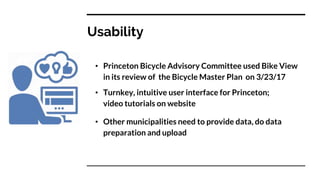 Usability
• Princeton Bicycle Advisory Committee used Bike View
in its review of the Bicycle Master Plan on 3/23/17
• Turnkey, intuitive user interface for Princeton;
video tutorials on website
• Other municipalities need to provide data, do data
preparation and upload
 