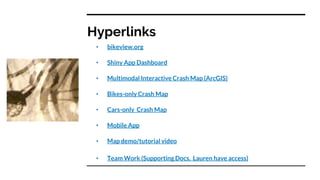 Hyperlinks
• bikeview.org
• Shiny App Dashboard
• Multimodal Interactive Crash Map (ArcGIS)
• Bikes-only Crash Map
• Cars-only Crash Map
• Mobile App
• Map demo/tutorial video
• Team Work (Supporting Docs, Lauren have access)
 