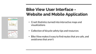 Bike View User Interface -
Website and Mobile Application
• Crash Statistics turned into interactive maps and
visualizations
• Collection of bicycle safety tips and resources
• Bike View makes it easy to find routes that are safe, and
avoid ones that aren’t
 