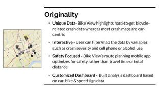 Originality
• Unique Data- Bike View highlights hard-to-get bicycle-
related crash data whereas most crash maps are car-
centric
• Interactive - User can filter/map the data by variables
such as crash severity and cell phone or alcohol use
• Safety Focused - Bike View’s route planning mobile app
optimizes for safety rather than travel time or total
distance
• Customized Dashboard - Built analysis dashboard based
on car, bike & speed sign data.
 