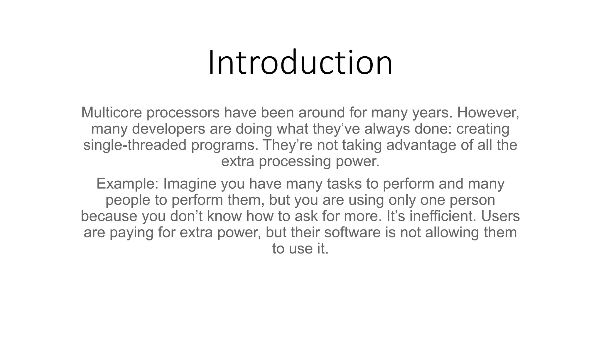Introduction Multicore processors have been around for many years. However, many developers are doing what they’ve always done: creating single-threaded programs. They’re not taking advantage of all the extra processing power. Example: Imagine you have many tasks to perform and many people to perform them, but you are using only one person because you don’t know how to ask for more. It’s inefficient. Users are paying for extra power, but their software is not allowing them to use it. 