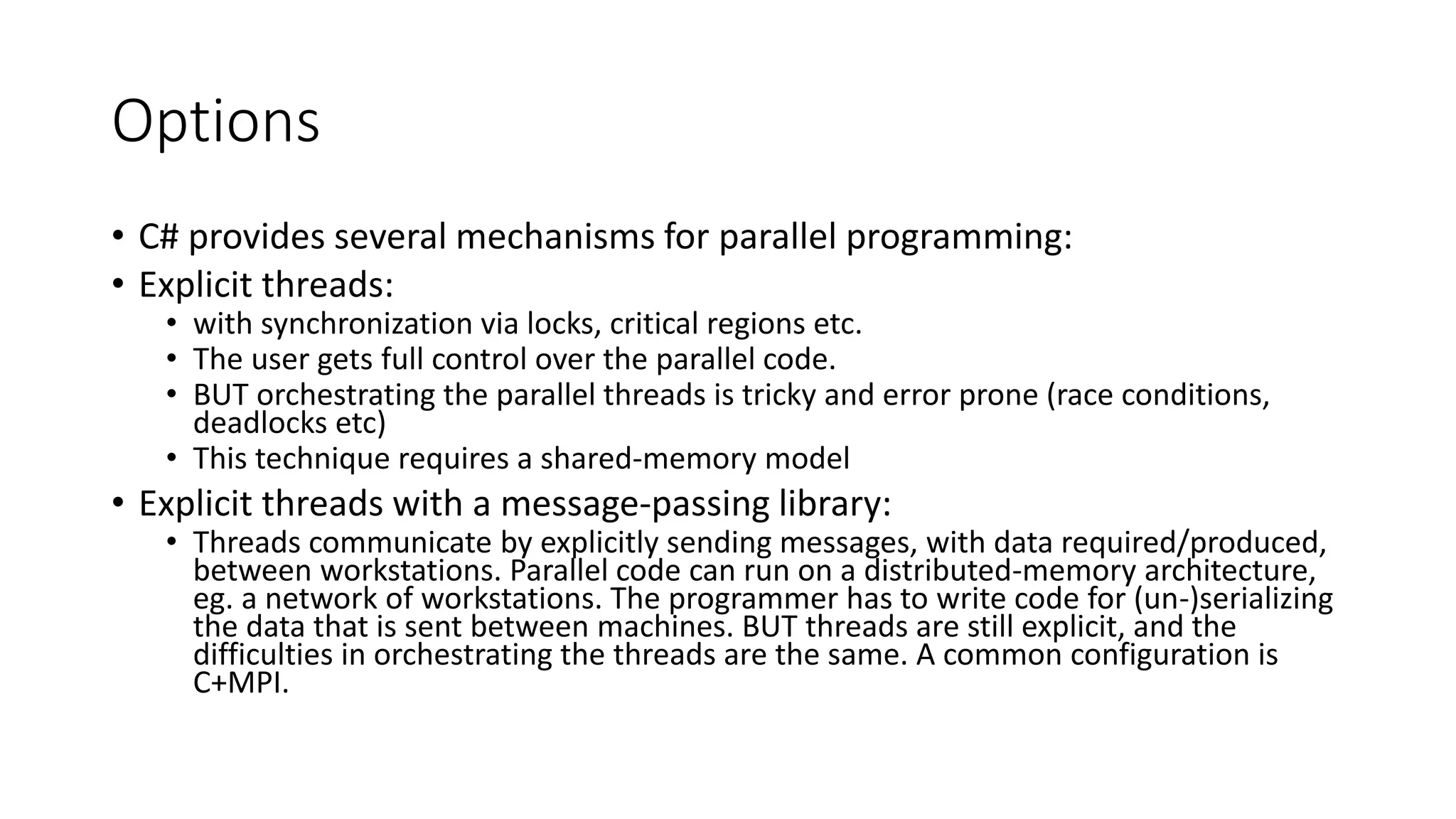 Options • C# provides several mechanisms for parallel programming: • Explicit threads: • with synchronization via locks, critical regions etc. • The user gets full control over the parallel code. • BUT orchestrating the parallel threads is tricky and error prone (race conditions, deadlocks etc) • This technique requires a shared-memory model • Explicit threads with a message-passing library: • Threads communicate by explicitly sending messages, with data required/produced, between workstations. Parallel code can run on a distributed-memory architecture, eg. a network of workstations. The programmer has to write code for (un-)serializing the data that is sent between machines. BUT threads are still explicit, and the difficulties in orchestrating the threads are the same. A common configuration is C+MPI. 