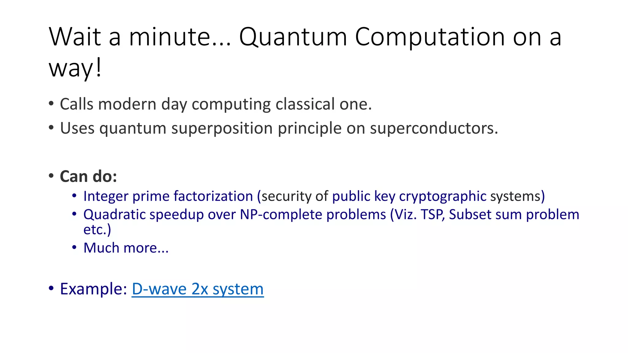 Wait a minute... Quantum Computation on a way! • Calls modern day computing classical one. • Uses quantum superposition principle on superconductors. • Can do: • Integer prime factorization (security of public key cryptographic systems) • Quadratic speedup over NP-complete problems (Viz. TSP, Subset sum problem etc.) • Much more... • Example: D-wave 2x system 