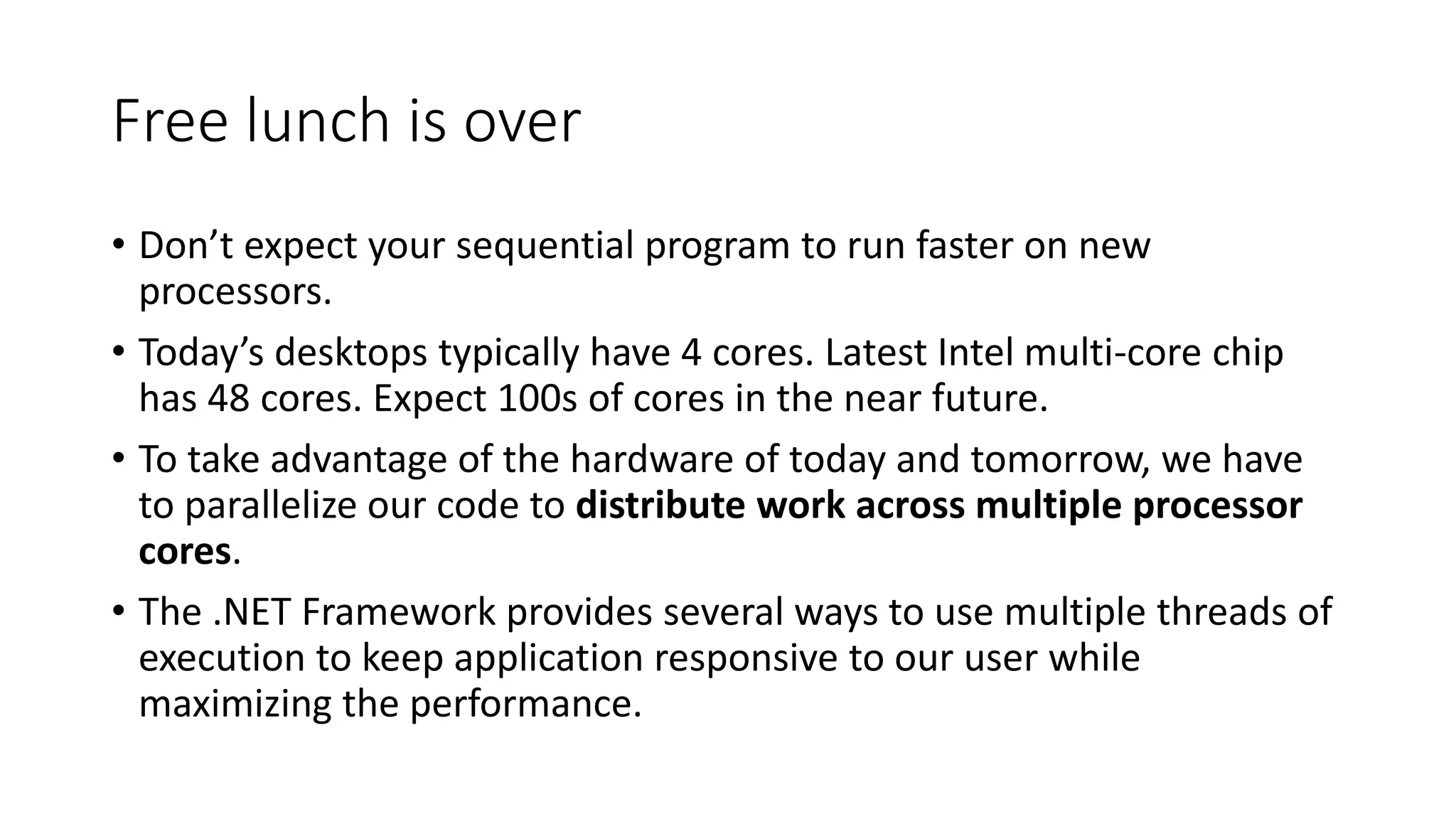 Free lunch is over • Don’t expect your sequential program to run faster on new processors. • Today’s desktops typically have 4 cores. Latest Intel multi-core chip has 48 cores. Expect 100s of cores in the near future. • To take advantage of the hardware of today and tomorrow, we have to parallelize our code to distribute work across multiple processor cores. • The .NET Framework provides several ways to use multiple threads of execution to keep application responsive to our user while maximizing the performance. 