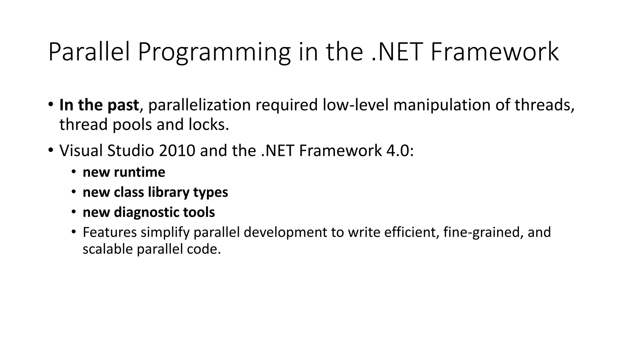 Parallel Programming in the .NET Framework • In the past, parallelization required low-level manipulation of threads, thread pools and locks. • Visual Studio 2010 and the .NET Framework 4.0: • new runtime • new class library types • new diagnostic tools • Features simplify parallel development to write efficient, fine-grained, and scalable parallel code. 