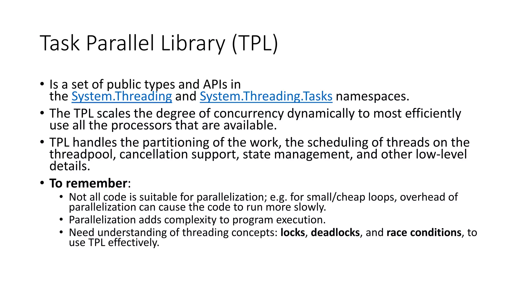 Task Parallel Library (TPL) • Is a set of public types and APIs in the System.Threading and System.Threading.Tasks namespaces. • The TPL scales the degree of concurrency dynamically to most efficiently use all the processors that are available. • TPL handles the partitioning of the work, the scheduling of threads on the threadpool, cancellation support, state management, and other low-level details. • To remember: • Not all code is suitable for parallelization; e.g. for small/cheap loops, overhead of parallelization can cause the code to run more slowly. • Parallelization adds complexity to program execution. • Need understanding of threading concepts: locks, deadlocks, and race conditions, to use TPL effectively. 