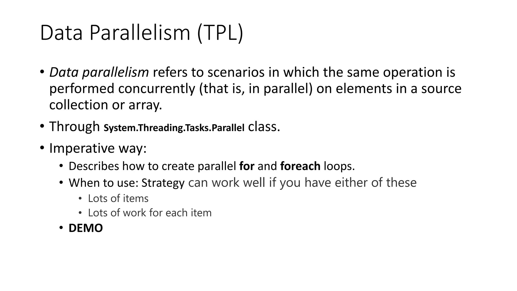 Data Parallelism (TPL) • Data parallelism refers to scenarios in which the same operation is performed concurrently (that is, in parallel) on elements in a source collection or array. • Through System.Threading.Tasks.Parallel class. • Imperative way: • Describes how to create parallel for and foreach loops. • When to use: Strategy can work well if you have either of these • Lots of items • Lots of work for each item • DEMO 