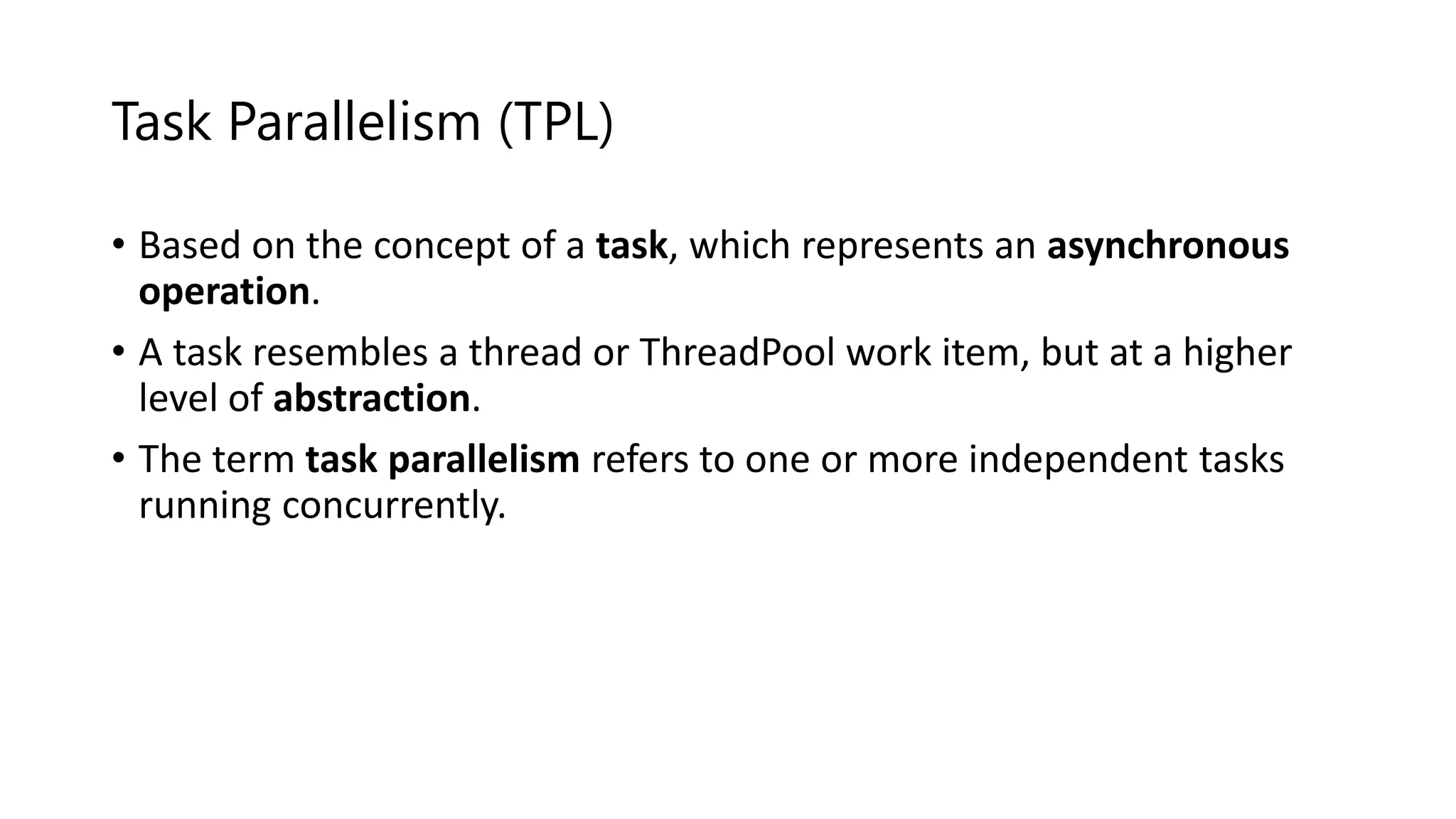 Task Parallelism (TPL) • Based on the concept of a task, which represents an asynchronous operation. • A task resembles a thread or ThreadPool work item, but at a higher level of abstraction. • The term task parallelism refers to one or more independent tasks running concurrently. 