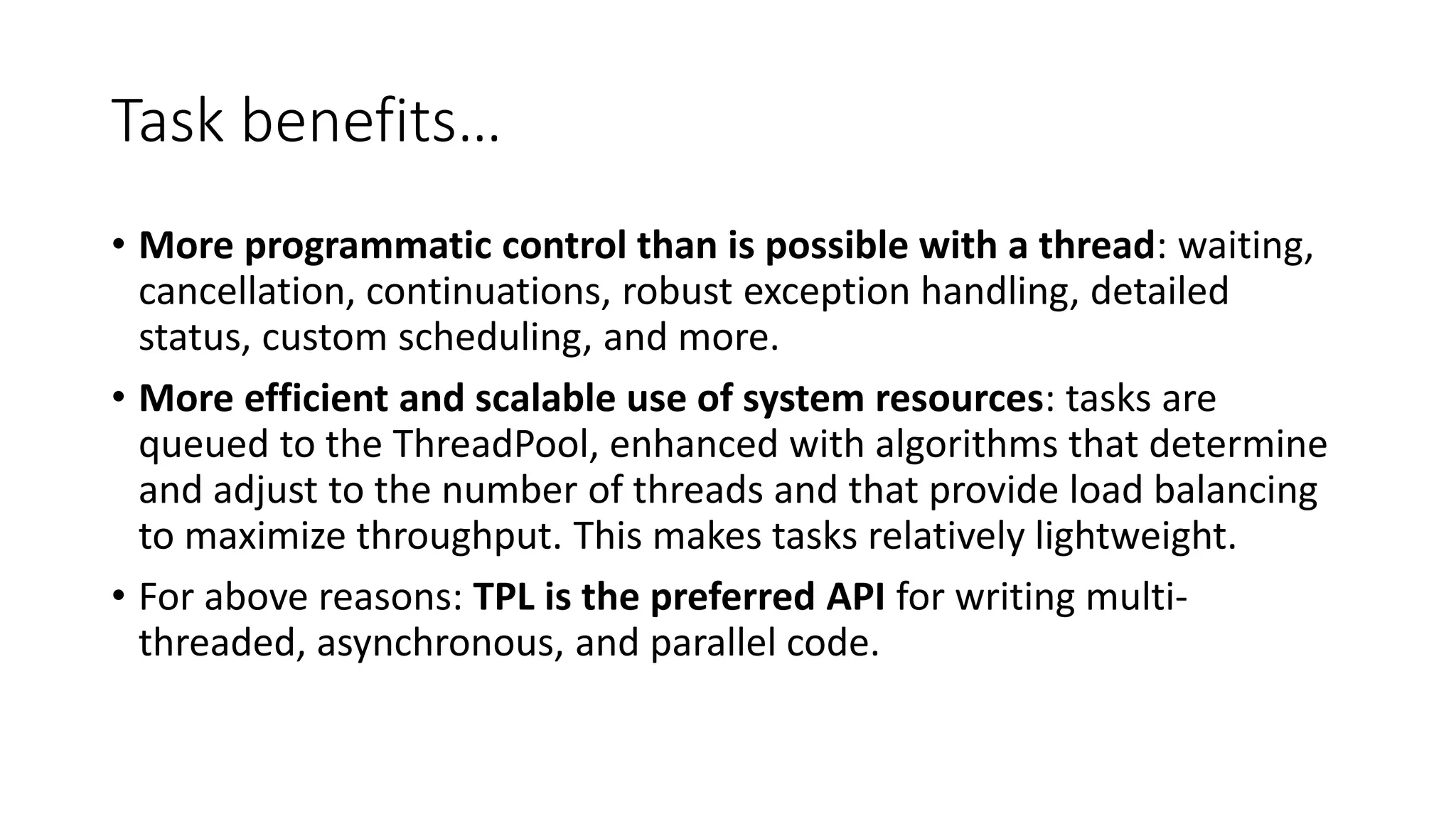 Task benefits… • More programmatic control than is possible with a thread: waiting, cancellation, continuations, robust exception handling, detailed status, custom scheduling, and more. • More efficient and scalable use of system resources: tasks are queued to the ThreadPool, enhanced with algorithms that determine and adjust to the number of threads and that provide load balancing to maximize throughput. This makes tasks relatively lightweight. • For above reasons: TPL is the preferred API for writing multi- threaded, asynchronous, and parallel code. 