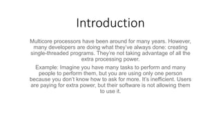 Introduction
Multicore processors have been around for many years. However,
many developers are doing what they’ve always done: creating
single-threaded programs. They’re not taking advantage of all the
extra processing power.
Example: Imagine you have many tasks to perform and many
people to perform them, but you are using only one person
because you don’t know how to ask for more. It’s inefficient. Users
are paying for extra power, but their software is not allowing them
to use it.
 
