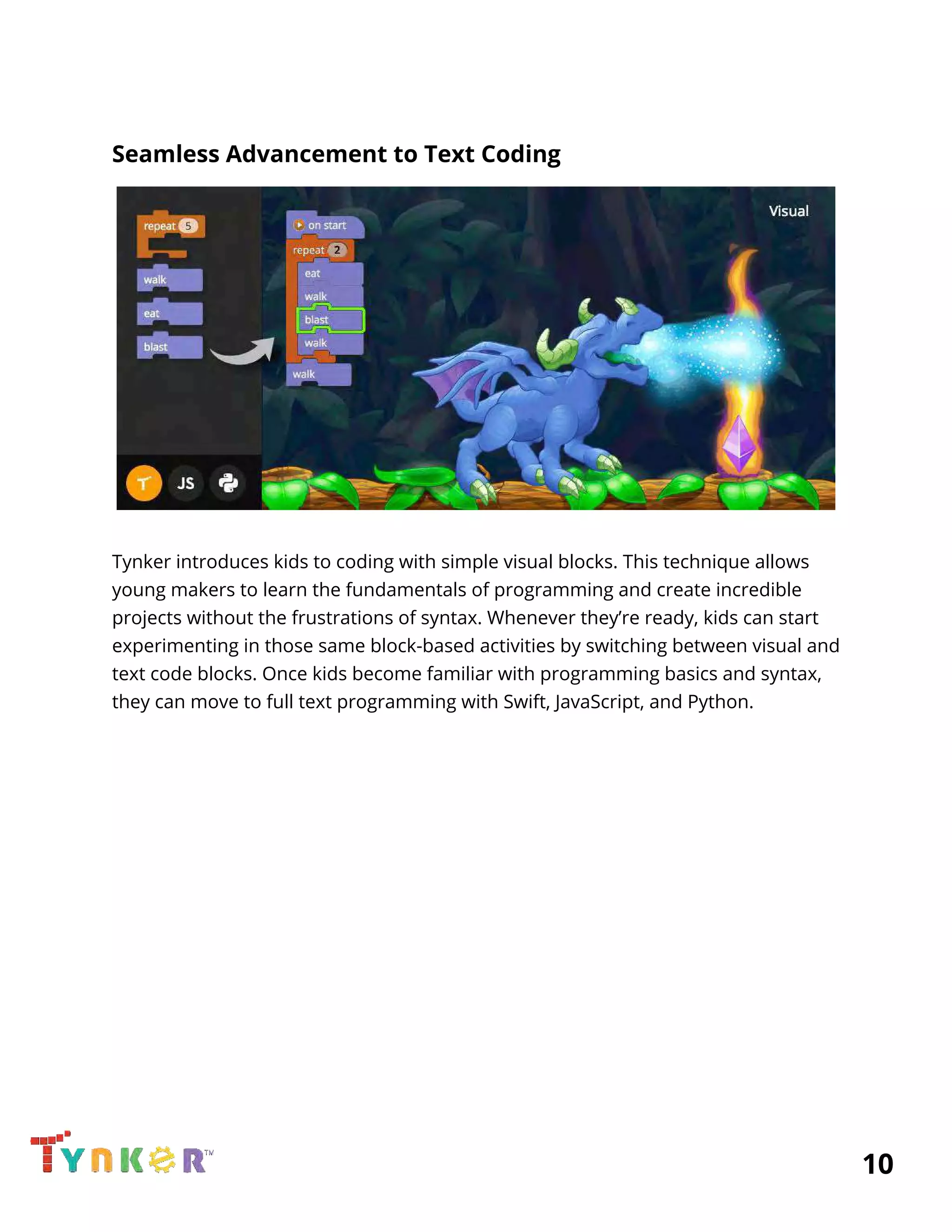  
Seamless Advancement to Text Coding 
 
 
Tynker introduces kids to coding with simple visual blocks. This technique allows 
young makers to learn the fundamentals of programming and create incredible 
projects without the frustrations of syntax. Whenever they’re ready, kids can start 
experimenting in those same block-based activities by switching between visual and 
text code blocks. Once kids become familiar with programming basics and syntax, 
they can move to full text programming with Swift, JavaScript, and Python.   
          10 
 