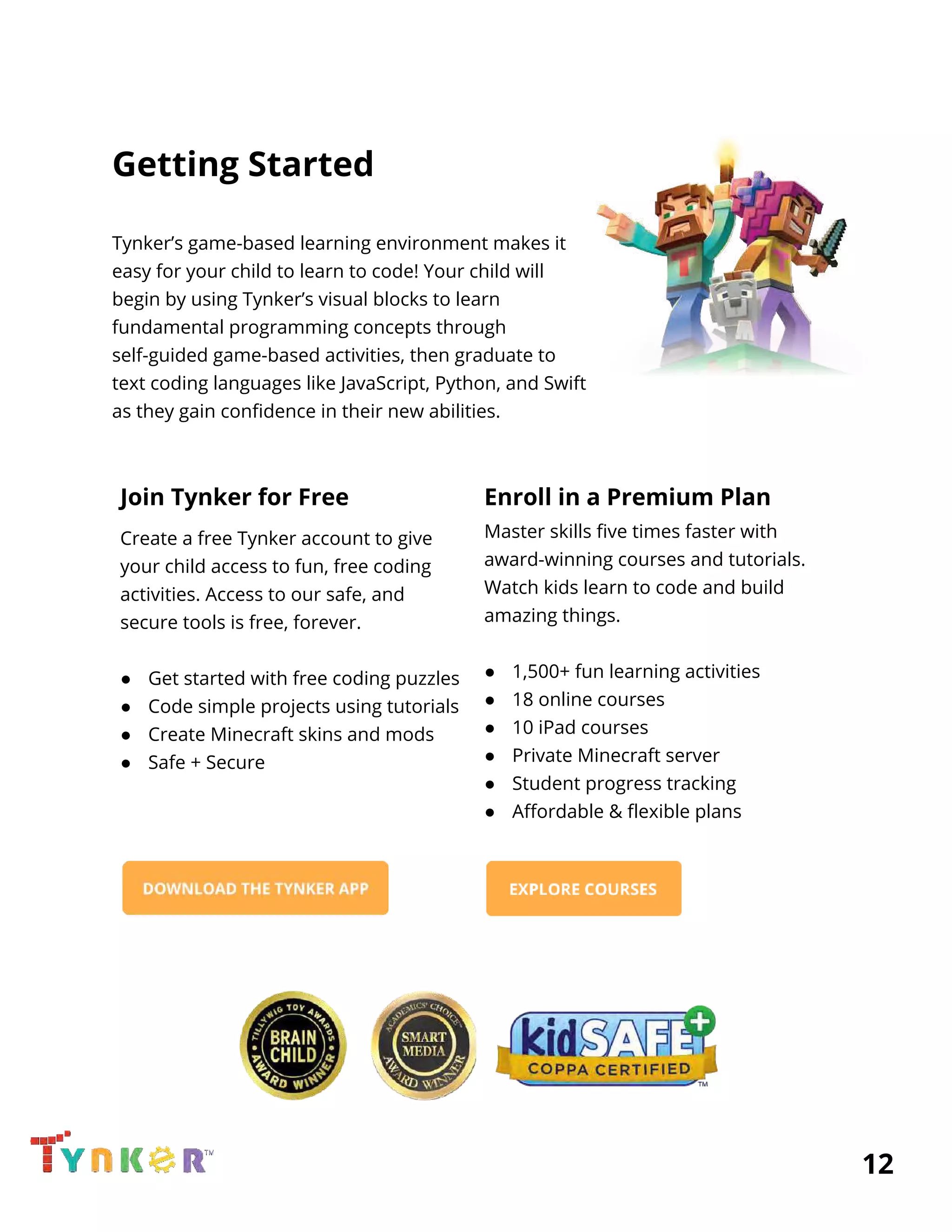  
Getting Started 
 
Tynker’s game-based learning environment makes it  
easy for your child to learn to code! Your child will 
begin by using Tynker’s visual blocks to learn 
fundamental programming concepts through 
self-guided game-based activities, then graduate to 
text coding languages like JavaScript, Python, and Swift 
as they gain confidence in their new abilities.  
 
Join Tynker for Free 
Create a free Tynker account to give 
your child access to fun, free coding 
activities. Access to our safe, and  
secure tools is free, forever. 
 
● Get started with free coding puzzles 
● Code simple projects using tutorials 
● Create Minecraft skins and mods 
● Safe + Secure 
 
 
 
 
 
 
Enroll in a Premium Plan 
Master skills five times faster with 
award-winning courses and tutorials. 
Watch kids learn to code and build 
amazing things.  
 
● 1,500+ fun learning activities 
● 18 online courses 
● 10 iPad courses 
● Private Minecraft server 
● Student progress tracking 
● Affordable & flexible plans 
 
 
 
          12 
 