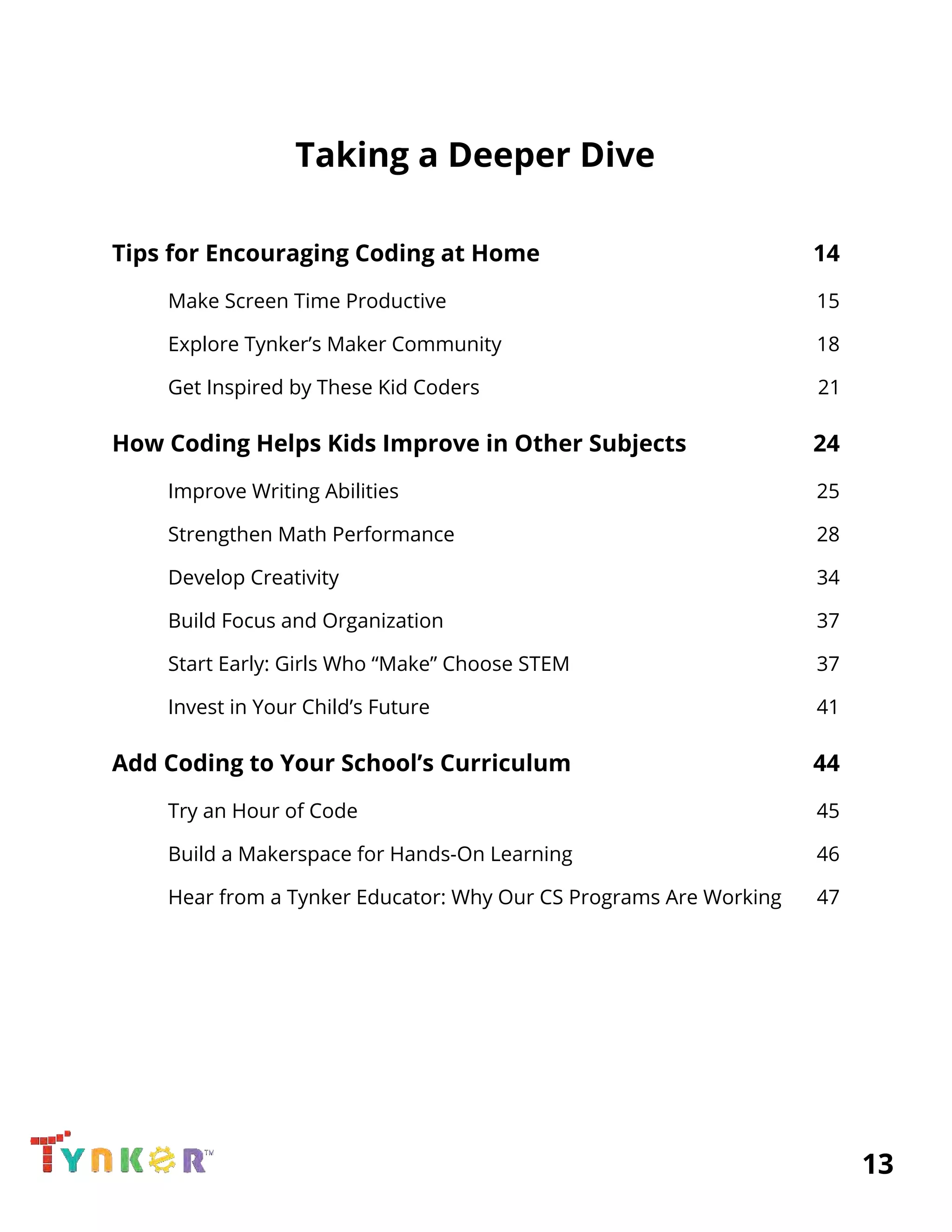  
Taking a Deeper Dive 
 
Tips for Encouraging Coding at Home 14 
Make Screen Time Productive 15 
Explore Tynker’s Maker Community 18 
Get Inspired by These Kid Coders 21 
How Coding ​Helps Kids Improve in Other Subjects 24 
Improve Writing Abilities 25 
Strengthen​ Math Performance 28 
Develop Creativit​y 3​4 
Build​ Focus and Organization 37 
Start Early: ​Girls Who “Make” Choose STEM 37 
Invest in Your Child’s Future 4​1 
Add Coding to Your School’s Curriculum 44 
Try an​ Hour of Code 45 
Build a​ Makerspace​ for Hands-On Learning 46 
Hear from a Tynker Educator: ​Why Our CS Programs Are Working 47 
 
 
 
          13 
 