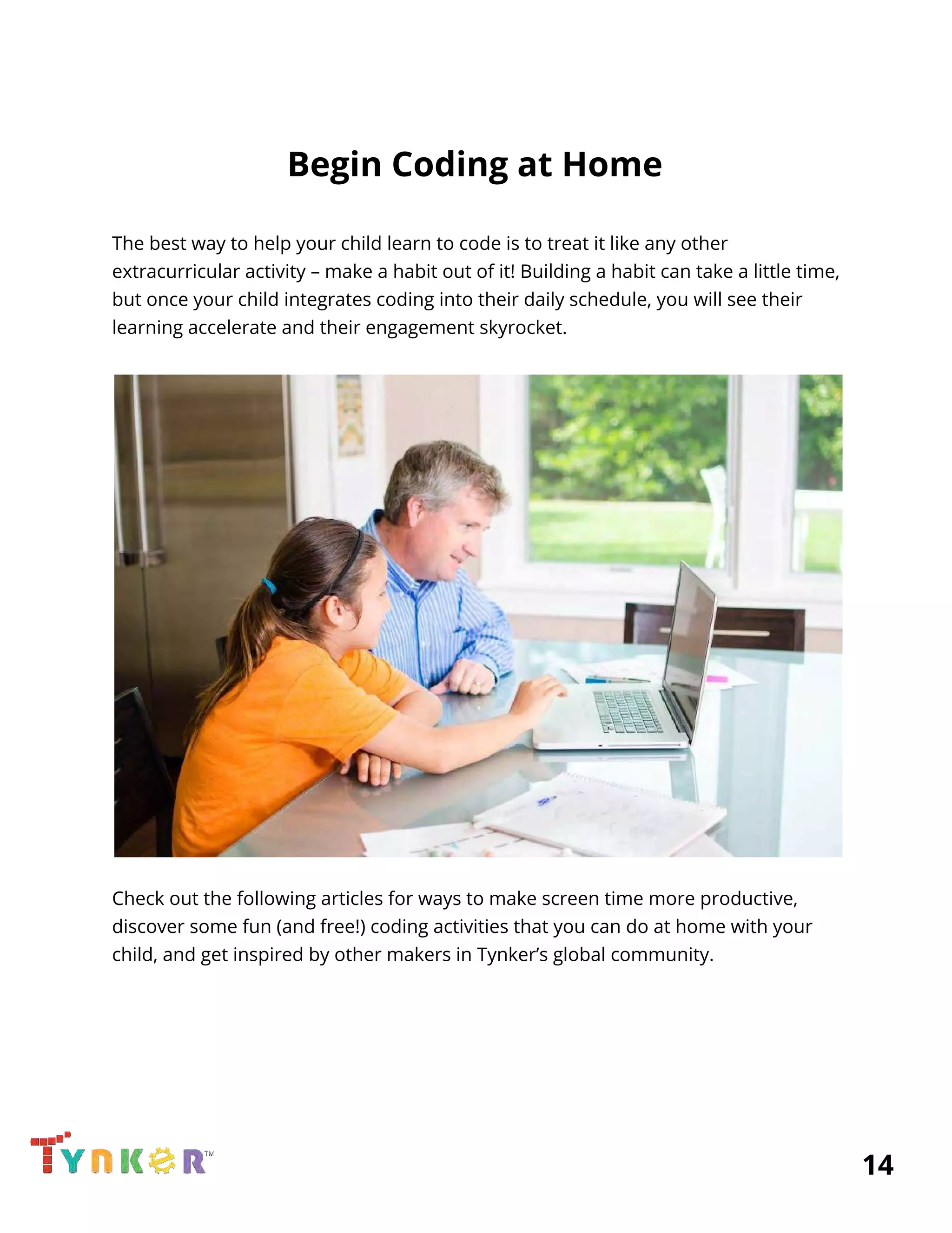  
Begin Coding at Home 
 
The best way to help your child learn to code is to treat it like any other 
extracurricular activity – make a habit out of it! Building a habit can take a little time, 
but once your child integrates coding into their daily schedule, you will see their 
learning accelerate and their engagement skyrocket.  
 
Check out the following articles for ways to make screen time more productive, 
discover some fun (and free!) coding activities that you can do at home with your 
child, and get inspired by other makers in Tynker’s global community.  
 
 
 
 
 
          14 
 