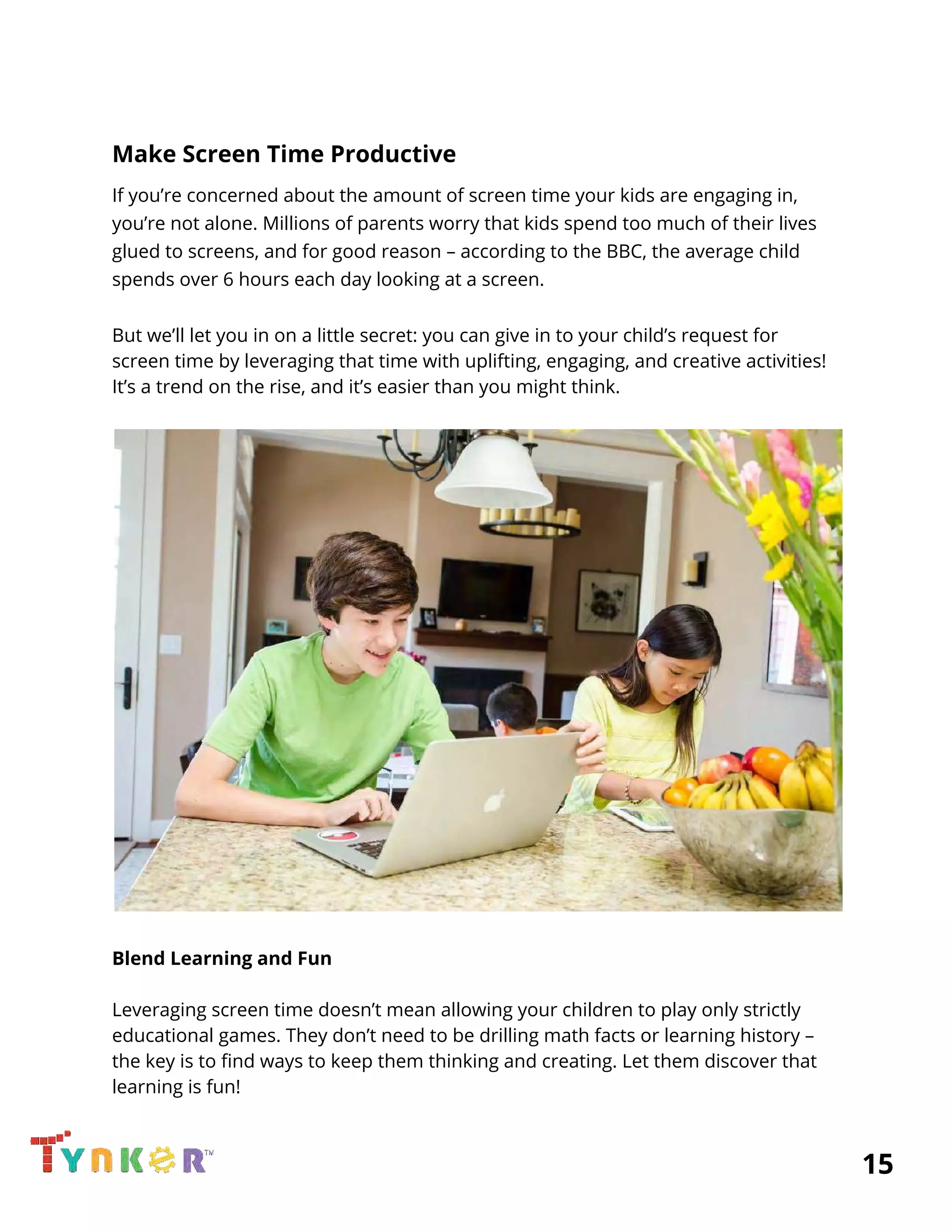  
Make Screen Time Productive 
If you’re concerned about the amount of screen time your kids are engaging in, 
you’re not alone. Millions of parents worry that kids spend too much of their lives 
glued to screens, and for good reason – according to the BBC, the average child 
spends over 6 hours each day looking at a screen. 
 
But we’ll let you in on a little secret: you can give in to your child’s request for 
screen time by leveraging that time with uplifting, engaging, and creative activities! 
It’s a trend on the rise, and it’s easier than you might think. 
 
 
 
Blend Learning and Fun 
 
Leveraging screen time doesn’t mean allowing your children to play only strictly 
educational games. They don’t need to be drilling math facts or learning history – 
the key is to find ways to keep them thinking and creating. Let them discover that 
learning is fun! 
          15 
 