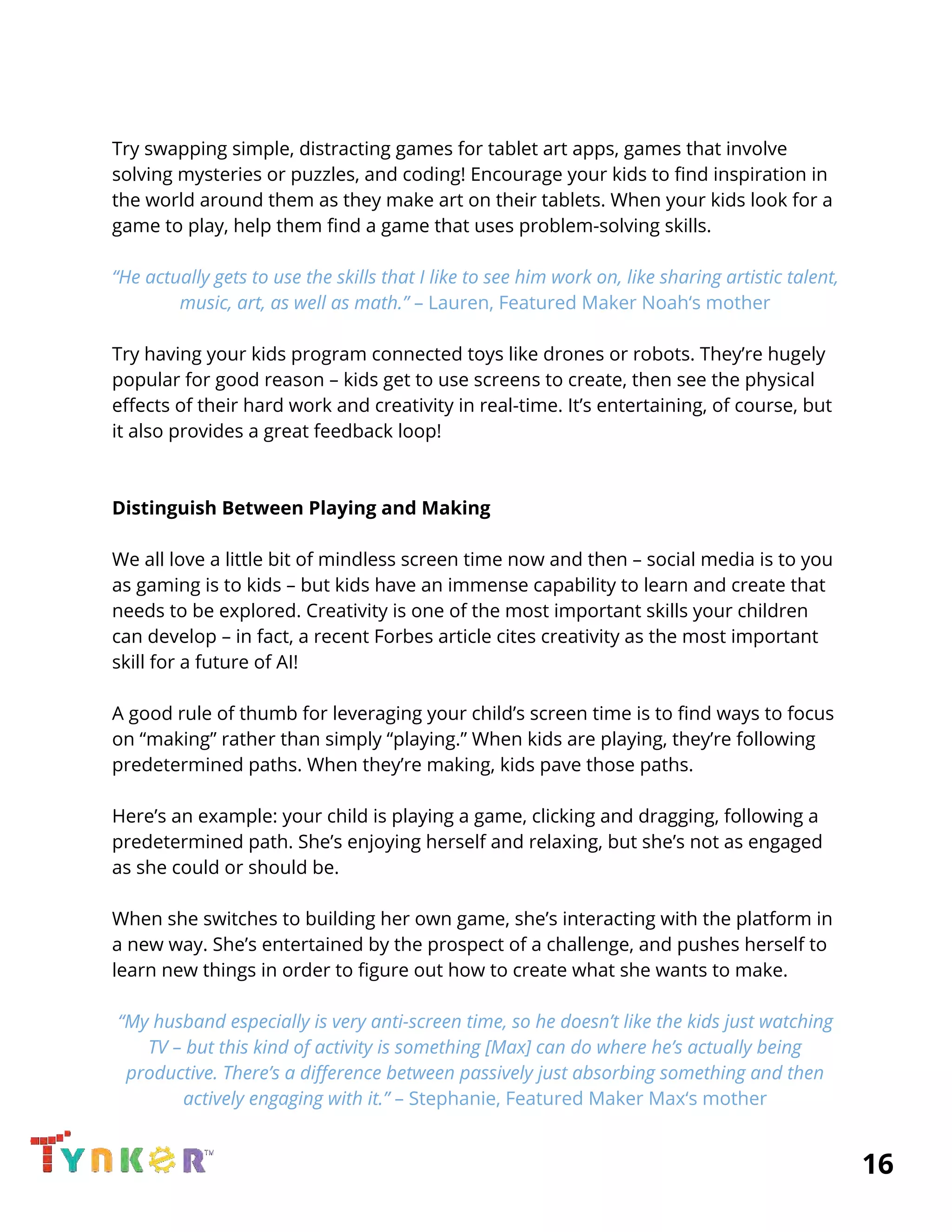  
 
Try swapping simple, distracting games for tablet art apps, games that involve 
solving mysteries or puzzles, and coding! Encourage your kids to find inspiration in 
the world around them as they make art on their tablets. When your kids look for a 
game to play, help them find a game that uses problem-solving skills. 
 
“He actually gets to use the skills that I like to see him work on, like sharing artistic talent, 
music, art, as well as math.” ​– Lauren, Featured Maker Noah‘s mother 
 
Try having your kids program connected toys like drones or robots. They’re hugely 
popular for good reason – kids get to use screens to create, then see the physical 
effects of their hard work and creativity in real-time. It’s entertaining, of course, but 
it also provides a great feedback loop! 
 
 
Distinguish Between Playing and Making 
 
We all love a little bit of mindless screen time now and then – social media is to you 
as gaming is to kids ​– but kids have an immense capability to learn and create that 
needs to be explored. Creativity is one of the most important skills your children 
can develop – in fact, a recent Forbes article cites creativity as the most important 
skill for a future of AI! 
 
A good rule of thumb for leveraging your child’s screen time is to find ways to focus 
on “making” rather than simply “playing.” When kids are playing, they’re following 
predetermined paths. When they’re making, kids pave those paths. 
 
Here’s an example: your child is playing a game, clicking and dragging, following a 
predetermined path. She’s enjoying herself and relaxing, but she’s not as engaged 
as she could or should be. 
 
When she switches to building her own game, she’s interacting with the platform in 
a new way. She’s entertained by the prospect of a challenge, and pushes herself to 
learn new things in order to figure out how to create what she wants to make. 
 
“My husband especially is very anti-screen time, so he doesn’t like the kids just watching 
TV – but this kind of activity is something [Max] can do where he’s actually being 
productive. There’s a difference between passively just absorbing something and then 
actively engaging with it.” ​– Stephanie, Featured Maker Max‘s mother 
          16 
 