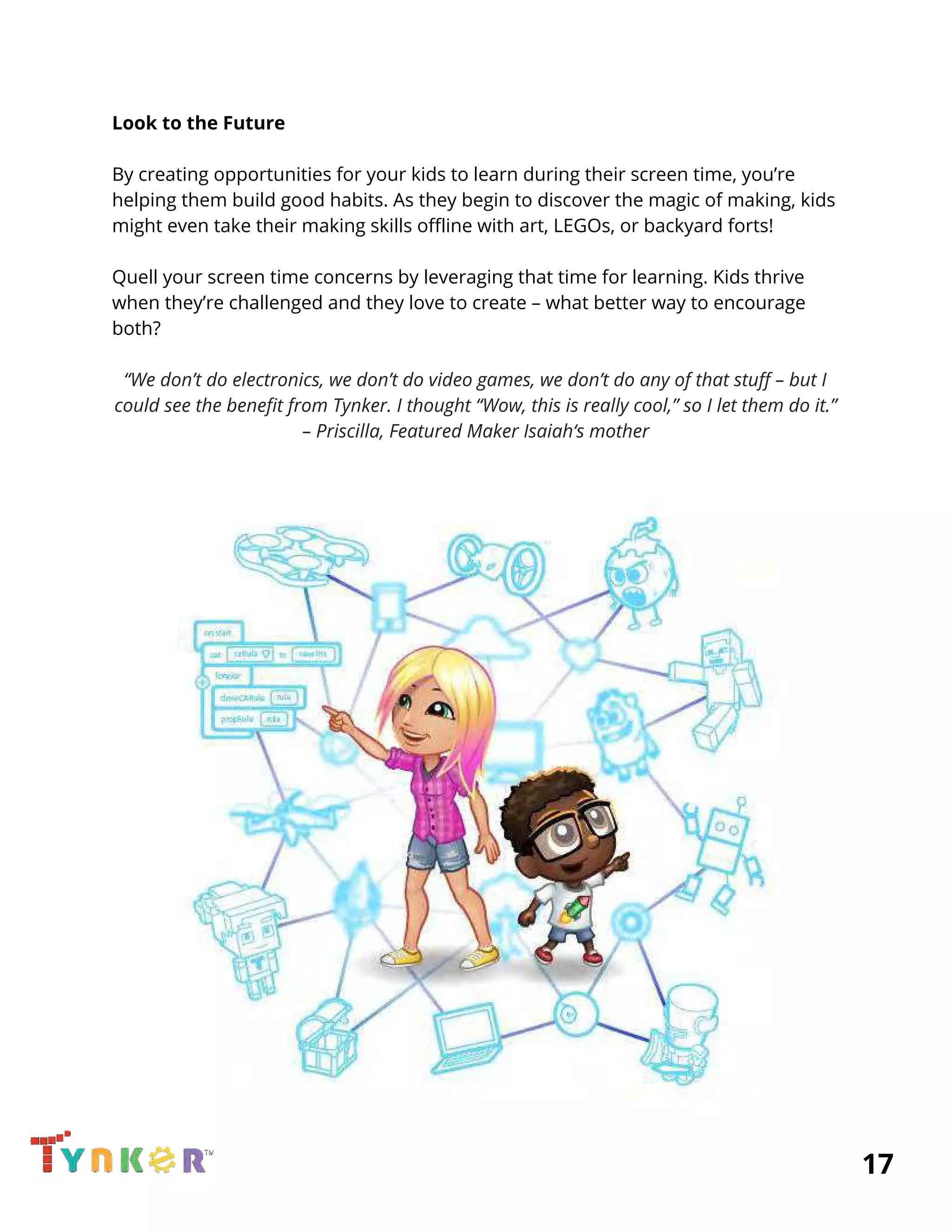  
Look to the Future 
 
By creating opportunities for your kids to learn during their screen time, you’re 
helping them build good habits. As they begin to discover the magic of making, kids 
might even take their making skills offline with art, LEGOs, or backyard forts! 
 
Quell your screen time concerns by leveraging that time for learning. Kids thrive 
when they’re challenged and they love to create – what better way to encourage 
both? 
 
“We don’t do electronics, we don’t do video games, we don’t do any of that stuff – but I 
could see the benefit from Tynker. I thought “Wow, this is really cool,” so I let them do it.” 
– Priscilla, Featured Maker Isaiah‘s mother 
 
 
 
          17 
 
