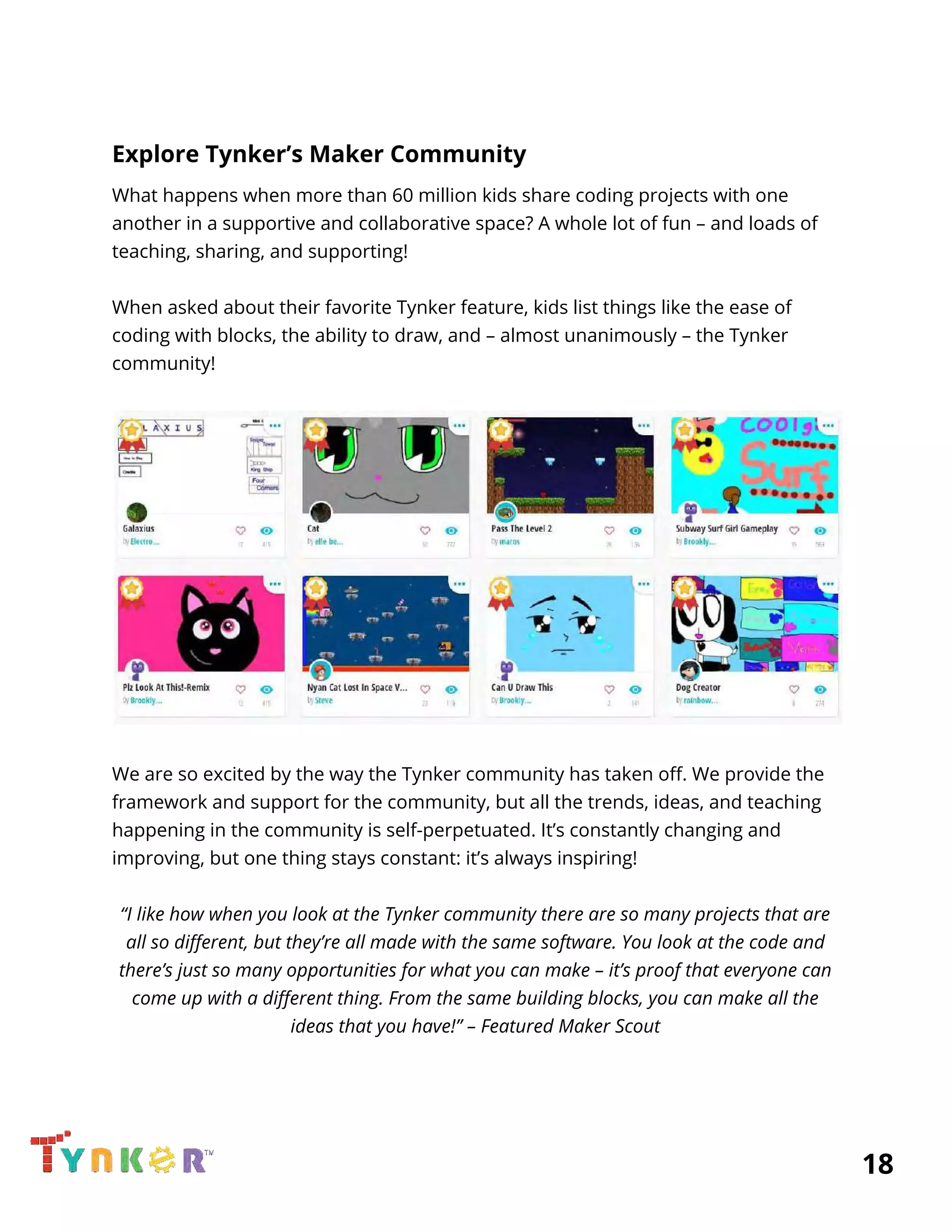  
Explore Tynker’s Maker Community 
What happens when more than 60 million kids share coding projects with one 
another in a supportive and collaborative space? A whole lot of fun – and loads of 
teaching, sharing, and supporting! 
 
When asked about their favorite Tynker feature, kids list things like the ease of 
coding with blocks, the ability to draw, and – almost unanimously – the Tynker 
community! 
 
 
 
We are so excited by the way the Tynker community has taken off. We provide the 
framework and support for the community, but all the trends, ideas, and teaching 
happening in the community is self-perpetuated. It’s constantly changing and 
improving, but one thing stays constant: it’s always inspiring! 
 
“I like how when you look at the Tynker community there are so many projects that are 
all so different, but they’re all made with the same software. You look at the code and 
there’s just so many opportunities for what you can make – it’s proof that everyone can 
come up with a different thing. From the same building blocks, you can make all the 
ideas that you have!” – Featured Maker Scout 
 
 
          18 
 