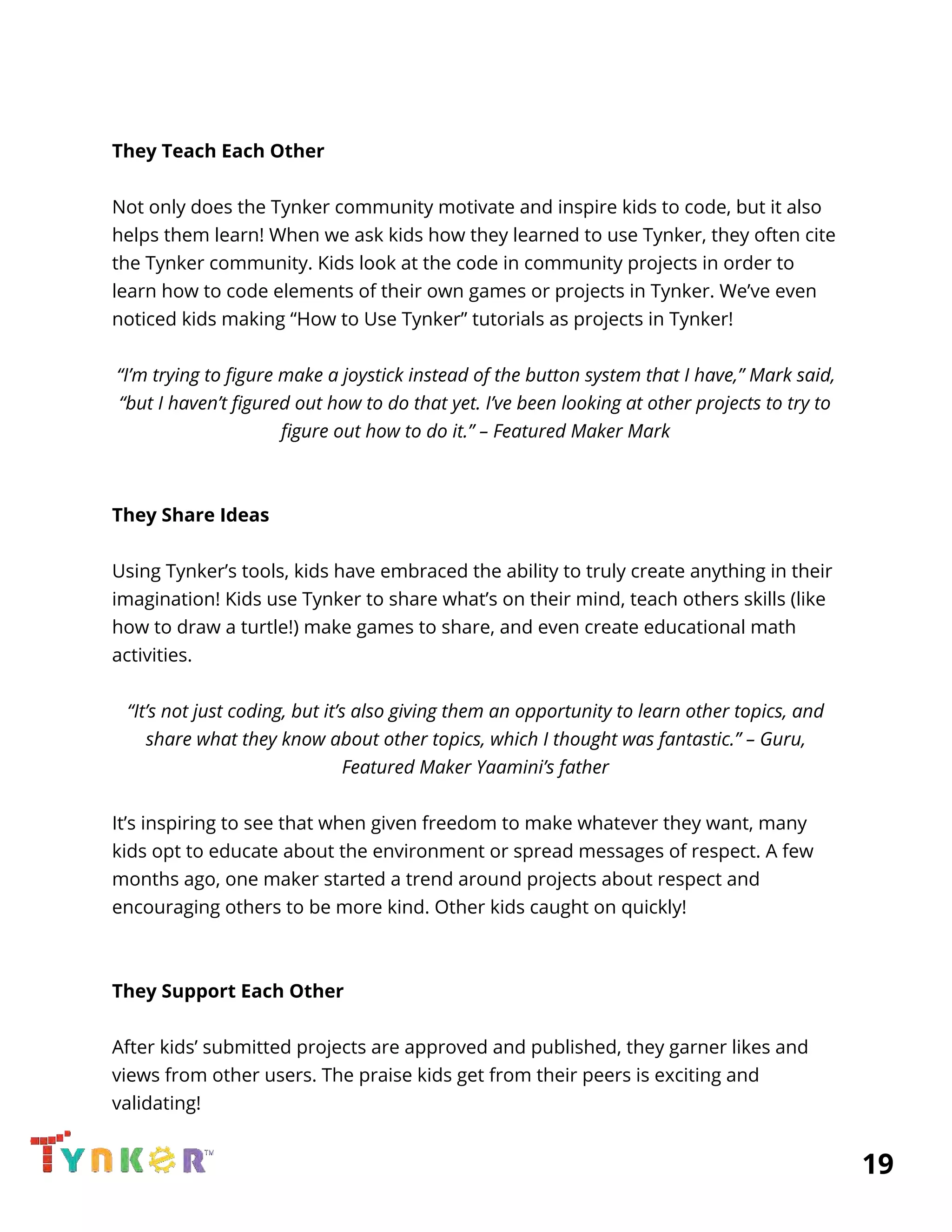  
 
They Teach Each Other 
 
Not only does the Tynker community motivate and inspire kids to code, but it also 
helps them learn! When we ask kids how they learned to use Tynker, they often cite 
the Tynker community. Kids look at the code in community projects in order to 
learn how to code elements of their own games or projects in Tynker. We’ve even 
noticed kids making “How to Use Tynker” tutorials as projects in Tynker! 
 
“I’m trying to figure make a joystick instead of the button system that I have,” Mark said, 
“but I haven’t figured out how to do that yet. I’ve been looking at other projects to try to 
figure out how to do it.” – Featured Maker Mark 
 
 
They Share Ideas 
 
Using Tynker’s tools, kids have embraced the ability to truly create anything in their 
imagination! Kids use Tynker to share what’s on their mind, teach others skills (like 
how to draw a turtle!) make games to share, and even create educational math 
activities.  
 
“It’s not just coding, but it’s also giving them an opportunity to learn other topics, and 
share what they know about other topics, which I thought was fantastic.” – Guru, 
Featured Maker Yaamini’s father 
 
It’s inspiring to see that when given freedom to make whatever they want, many 
kids opt to educate about the environment or spread messages of respect. A few 
months ago, one maker started a trend around projects about respect and 
encouraging others to be more kind. Other kids caught on quickly! 
 
 
They Support Each Other 
 
After kids’ submitted projects are approved and published, they garner likes and 
views from other users. The praise kids get from their peers is exciting and 
validating! 
          19 
 