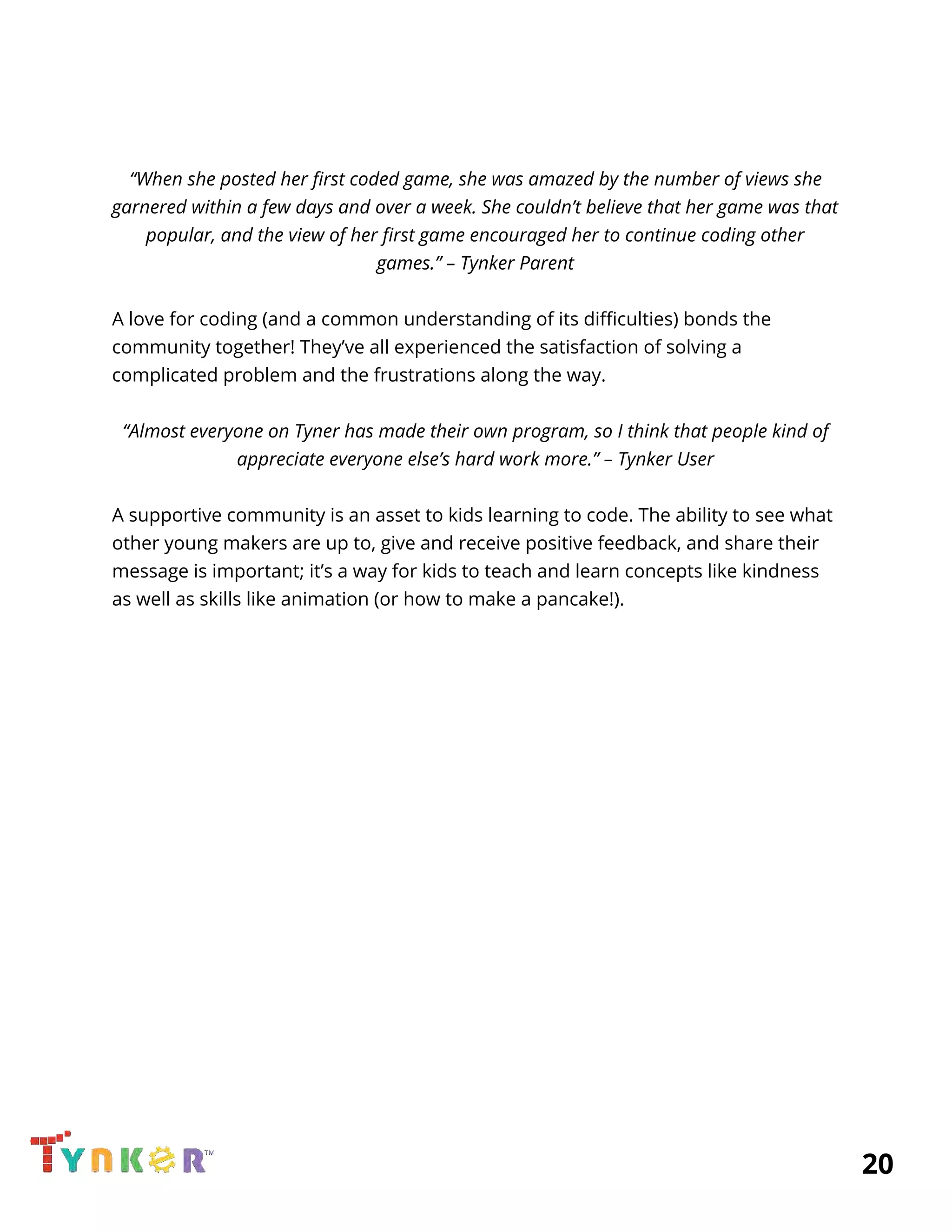  
 
 
“When she posted her first coded game, she was amazed by the number of views she 
garnered within a few days and over a week. She couldn’t believe that her game was that 
popular, and the view of her first game encouraged her to continue coding other 
games.” – Tynker Parent 
 
A love for coding (and a common understanding of its difficulties) bonds the 
community together! They’ve all experienced the satisfaction of solving a 
complicated problem and the frustrations along the way. 
 
“Almost everyone on Tyner has made their own program, so I think that people kind of 
appreciate everyone else’s hard work more.” – Tynker User 
  
A supportive community is an asset to kids learning to code. The ability to see what 
other young makers are up to, give and receive positive feedback, and share their 
message is important; it’s a way for kids to teach and learn concepts like kindness 
as well as skills like animation (or how to make a pancake!). 
 
 
 
 
 
 
 
 
 
 
 
 
 
 
          20 
 