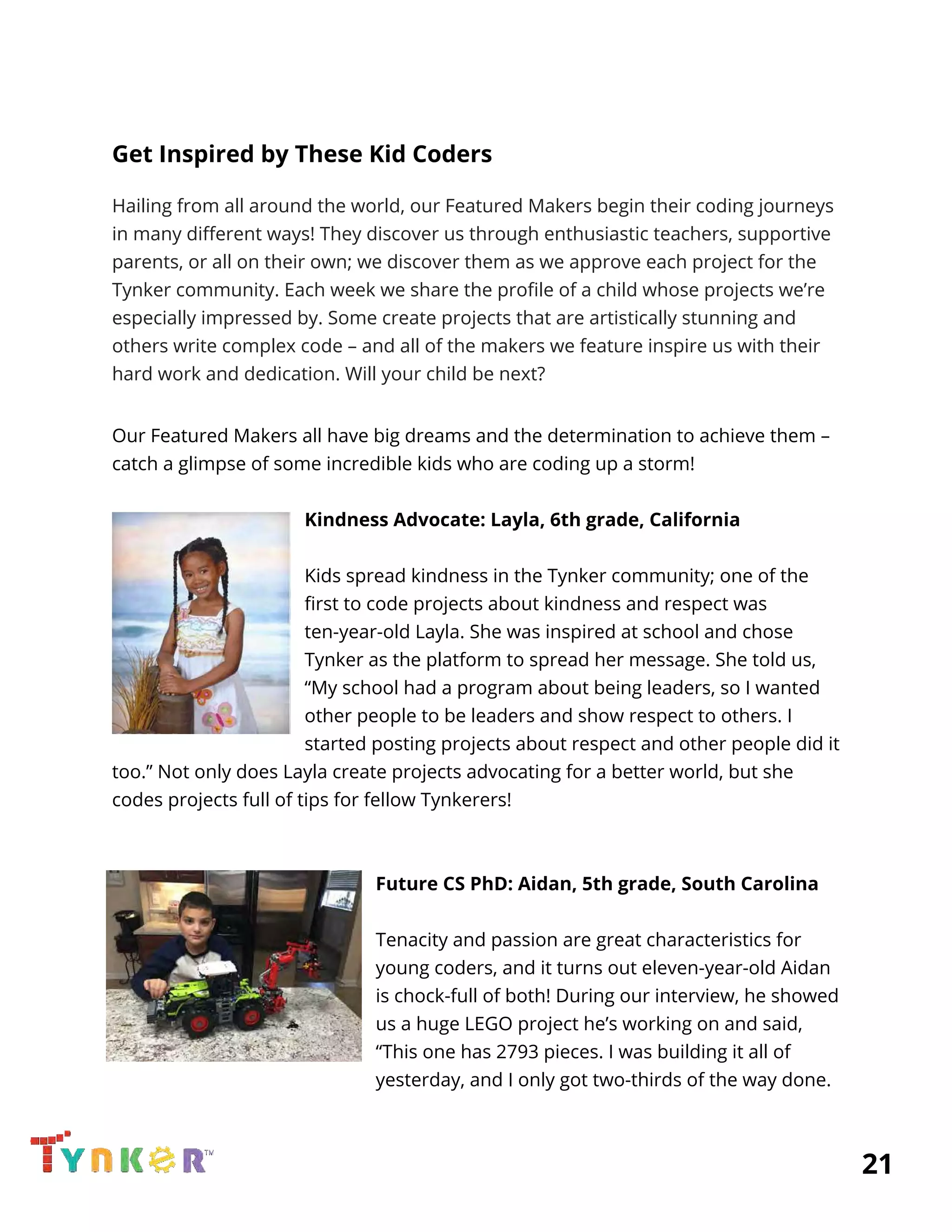  
Get Inspired by These Kid Coders 
Hailing from all around the world, our Featured Makers begin their coding journeys 
in many different ways! They discover us through enthusiastic teachers, supportive 
parents, or all on their own; we discover them as we approve each project for the 
Tynker community. Each week we share the profile of a child whose projects we’re 
especially impressed by. Some create projects that are artistically stunning and 
others write complex code – and all of the makers we feature inspire us with their 
hard work and dedication. Will your child be next? 
 
Our Featured Makers all have big dreams and the determination to achieve them – 
catch a glimpse of some incredible kids who are coding up a storm! 
 
Kindness Advocate: Layla, 6th grade, California 
 
Kids spread kindness in the Tynker community; one of the 
first to code projects about kindness and respect was 
ten-year-old Layla. She was inspired at school and chose 
Tynker as the platform to spread her message. She told us, 
“My school had a program about being leaders, so I wanted 
other people to be leaders and show respect to others. I 
started posting projects about respect and other people did it 
too.” Not only does Layla create projects advocating for a better world, but she 
codes projects full of tips for fellow Tynkerers! 
 
 
Future CS PhD: Aidan, 5th grade, South Carolina 
 
Tenacity and passion are great characteristics for 
young coders, and it turns out eleven-year-old Aidan 
is chock-full of both! During our interview, he showed 
us a huge LEGO project he’s working on and said, 
“This one has 2793 pieces. I was building it all of 
yesterday, and I only got two-thirds of the way done. 
          21 
 