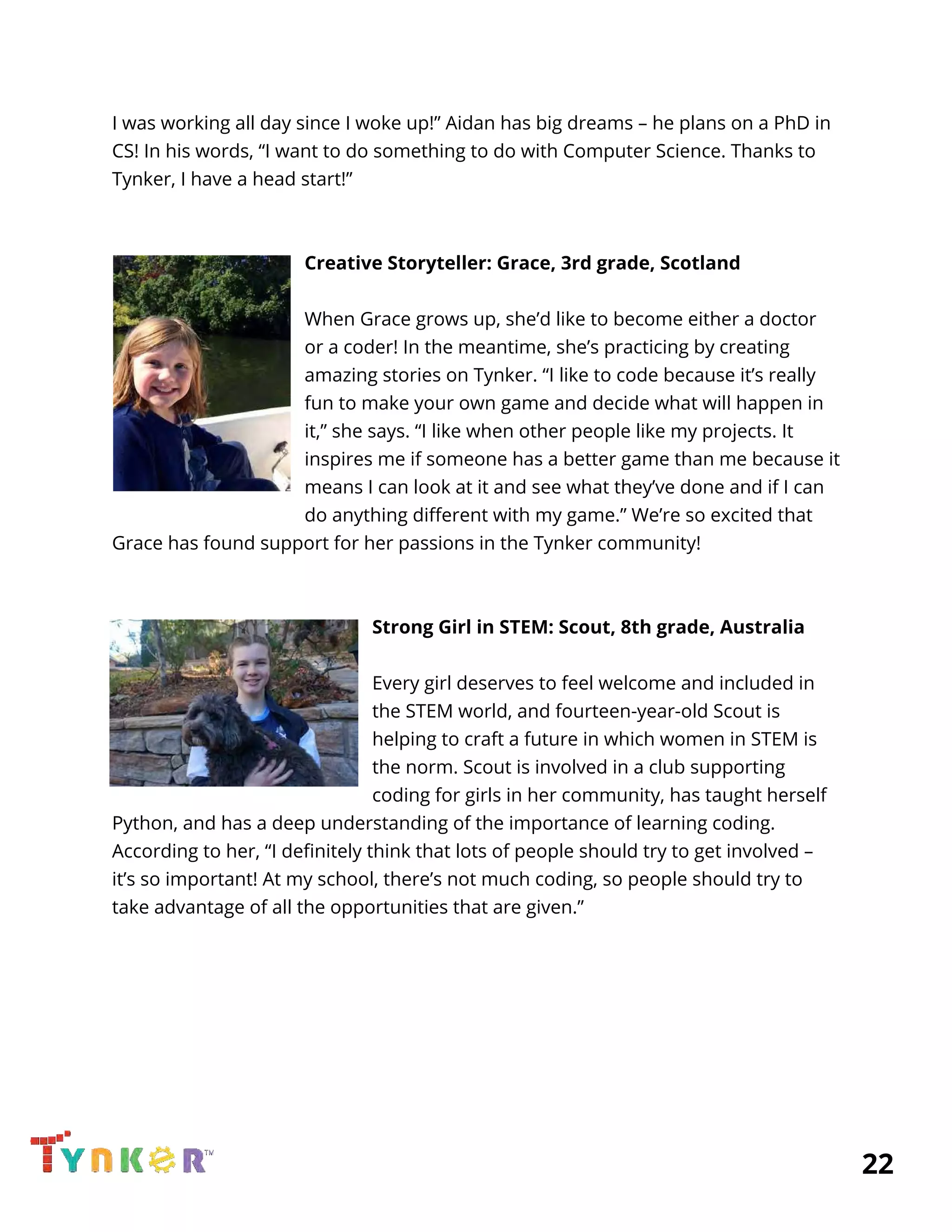  
I was working all day since I woke up!” Aidan has big dreams – he plans on a PhD in 
CS! In his words, “I want to do something to do with Computer Science. Thanks to 
Tynker, I have a head start!” 
 
 
Creative Storyteller: Grace, 3rd grade, Scotland 
 
When Grace grows up, she’d like to become either a doctor 
or a coder! In the meantime, she’s practicing by creating 
amazing stories on Tynker. “I like to code because it’s really 
fun to make your own game and decide what will happen in 
it,” she says. “I like when other people like my projects. It 
inspires me if someone has a better game than me because it 
means I can look at it and see what they’ve done and if I can 
do anything different with my game.” We’re so excited that 
Grace has found support for her passions in the Tynker community! 
 
 
Strong Girl in STEM: Scout, 8th grade, Australia 
 
Every girl deserves to feel welcome and included in 
the STEM world, and fourteen-year-old Scout is 
helping to craft a future in which women in STEM is 
the norm. Scout is involved in a club supporting 
coding for girls in her community, has taught herself 
Python, and has a deep understanding of the importance of learning coding. 
According to her, “I definitely think that lots of people should try to get involved – 
it’s so important! At my school, there’s not much coding, so people should try to 
take advantage of all the opportunities that are given.” 
 
 
 
 
 
 
 
          22 
 