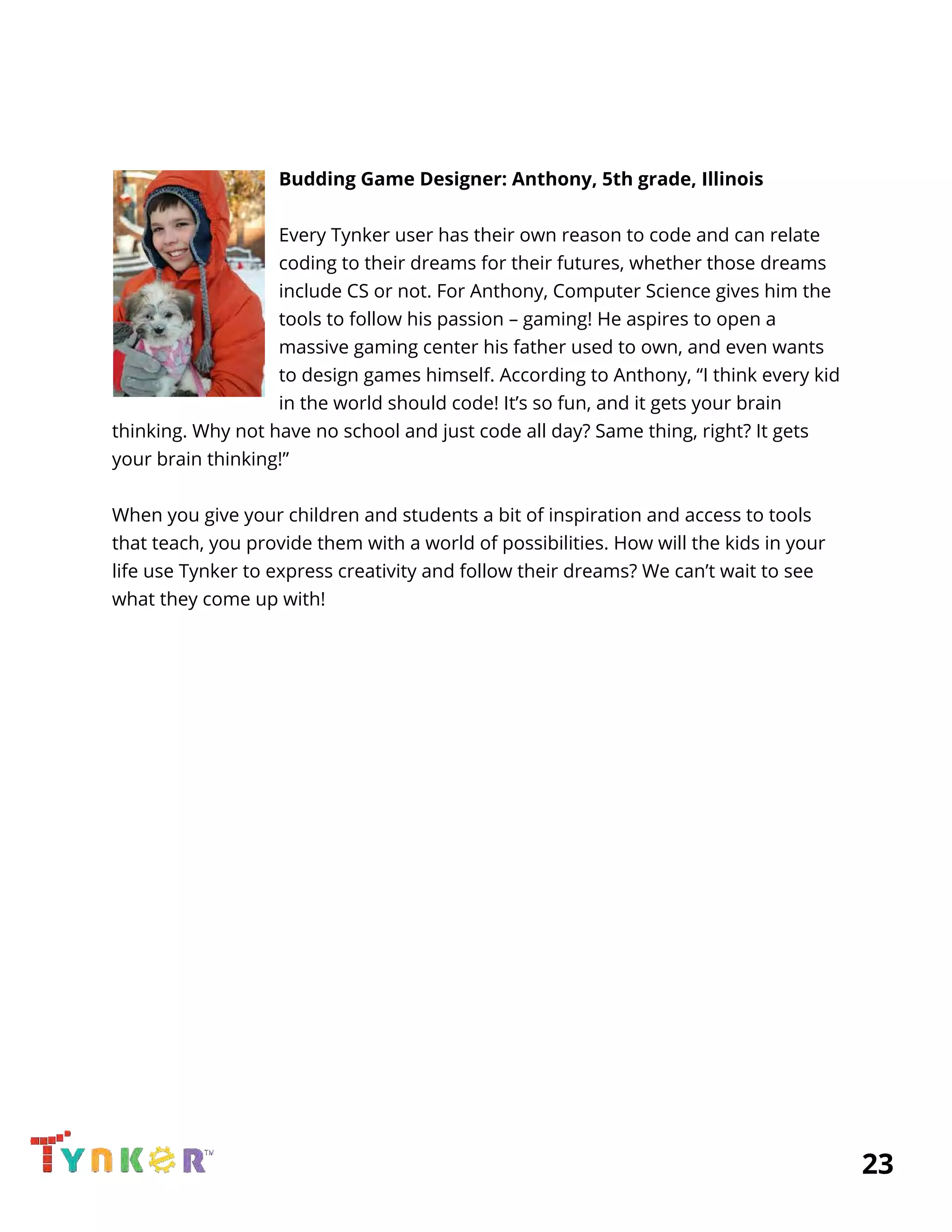  
 
 
Budding Game Designer: Anthony, 5th grade, Illinois 
 
Every Tynker user has their own reason to code and can relate 
coding to their dreams for their futures, whether those dreams 
include CS or not. For Anthony, Computer Science gives him the 
tools to follow his passion – gaming! He aspires to open a 
massive gaming center his father used to own, and even wants 
to design games himself. According to Anthony, “I think every kid 
in the world should code! It’s so fun, and it gets your brain 
thinking. Why not have no school and just code all day? Same thing, right? It gets 
your brain thinking!” 
 
When you give your children and students a bit of inspiration and access to tools 
that teach, you provide them with a world of possibilities. How will the kids in your 
life use Tynker to express creativity and follow their dreams? We can’t wait to see 
what they come up with! 
 
 
 
 
 
 
 
 
 
 
 
 
 
 
          23 
 