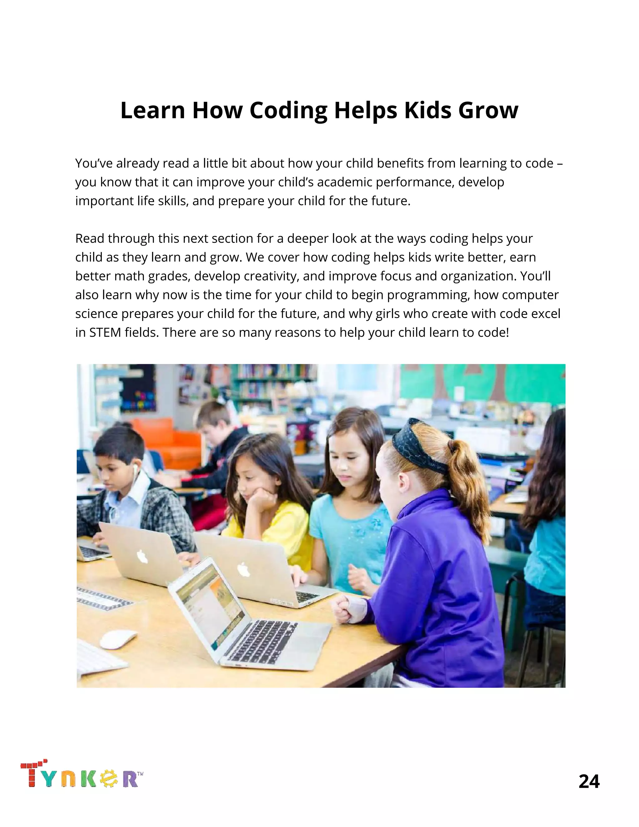  
Learn How Coding Helps Kids Grow 
 
You’ve already read a little bit about how your child benefits from learning to code – 
you know that it can improve your child’s academic performance, develop 
important life skills, and prepare your child for the future. 
 
Read through this next section for a deeper look at the ways coding helps your 
child as they learn and grow. We cover how coding helps kids write better, earn 
better math grades, develop creativity, and improve focus and organization. You’ll 
also learn why now is the time for your child to begin programming, how computer 
science prepares your child for the future, and why girls who create with code excel 
in STEM fields. There are so many reasons to help your child learn to code! 
 
 
          24 
 