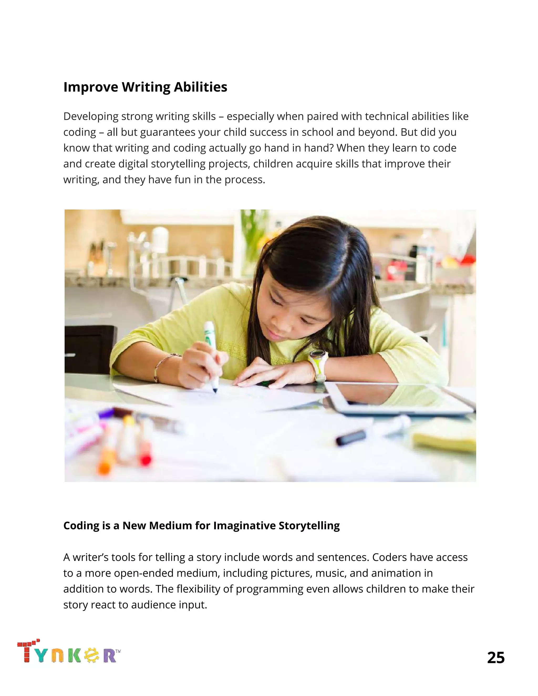  
Improve Writing Abilities 
Developing strong writing skills – especially when paired with technical abilities like 
coding – all but guarantees your child success in school and beyond. But did you 
know that writing and coding actually go hand in hand? When they learn to code 
and create digital storytelling projects, children acquire skills that improve their 
writing, and they have fun in the process. 
 
 
 
 
Coding is a New Medium for Imaginative Storytelling 
 
A writer’s tools for telling a story include words and sentences. Coders have access 
to a more open-ended medium, including pictures, music, and animation in 
addition to words. The flexibility of programming even allows children to make their 
story react to audience input. 
 
          25 
 