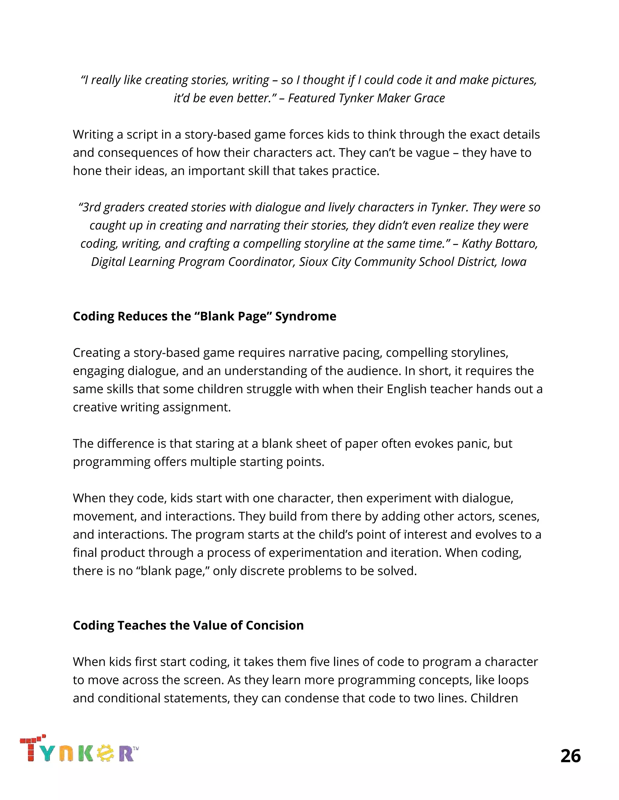  
“I really like creating stories, writing – so I thought if I could code it and make pictures, 
it’d be even better.” – Featured Tynker Maker Grace 
 
Writing a script in a story-based game forces kids to think through the exact details 
and consequences of how their characters act. They can’t be vague – they have to 
hone their ideas, an important skill that takes practice. 
 
“3rd graders created stories with dialogue and lively characters in Tynker. They were so 
caught up in creating and narrating their stories, they didn’t even realize they were 
coding, writing, and crafting a compelling storyline at the same time.” – Kathy Bottaro, 
Digital Learning Program Coordinator, Sioux City Community School District, Iowa 
 
 
Coding Reduces the “Blank Page” Syndrome 
 
Creating a story-based game requires narrative pacing, compelling storylines, 
engaging dialogue, and an understanding of the audience. In short, it requires the 
same skills that some children struggle with when their English teacher hands out a 
creative writing assignment. 
 
The difference is that staring at a blank sheet of paper often evokes panic, but 
programming offers multiple starting points. 
 
When they code, kids start with one character, then experiment with dialogue, 
movement, and interactions. They build from there by adding other actors, scenes, 
and interactions. The program starts at the child’s point of interest and evolves to a 
final product through a process of experimentation and iteration. When coding, 
there is no “blank page,” only discrete problems to be solved. 
 
 
Coding Teaches the Value of Concision 
 
When kids first start coding, it takes them five lines of code to program a character 
to move across the screen. As they learn more programming concepts, like loops 
and conditional statements, they can condense that code to two lines. Children 
          26 
 