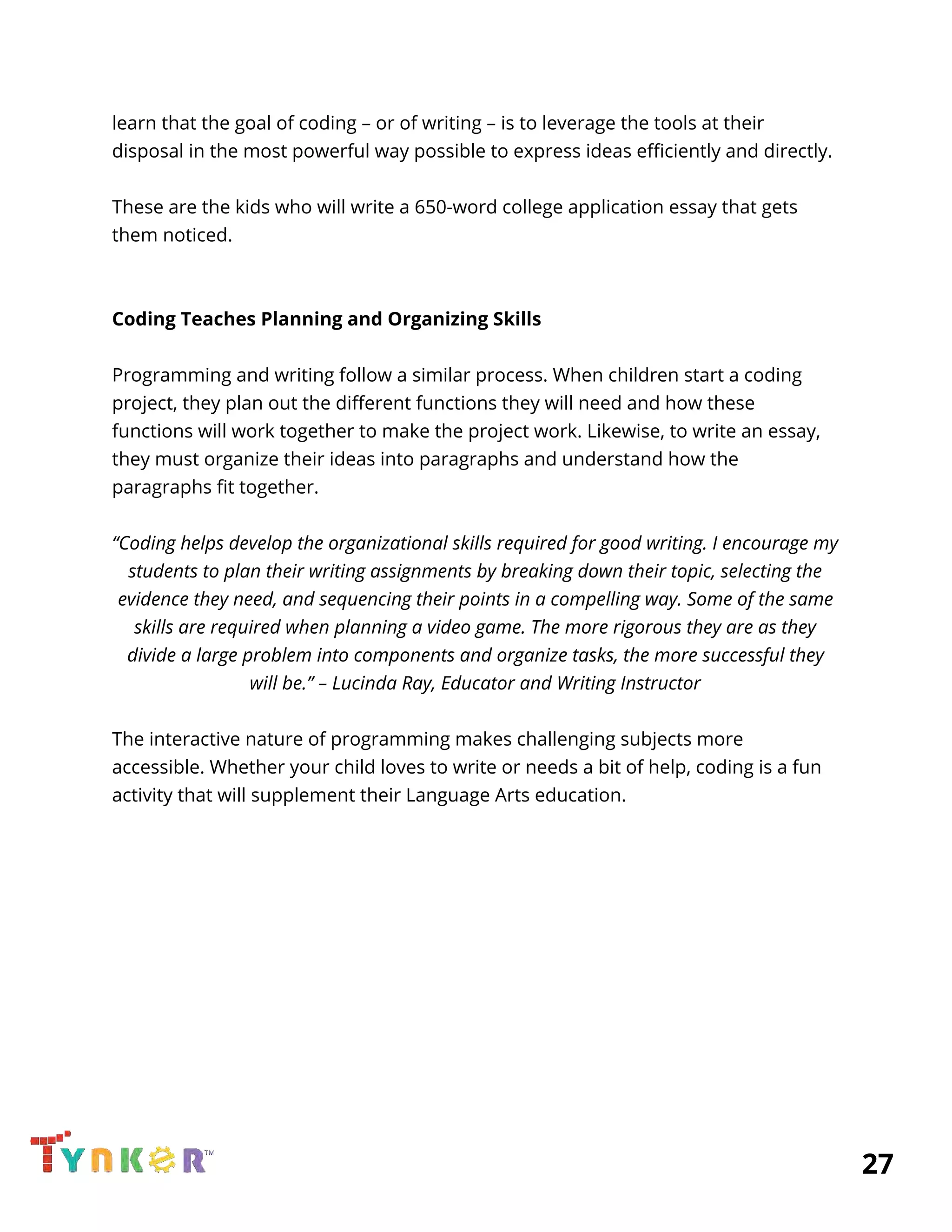  
learn that the goal of coding – or of writing – is to leverage the tools at their 
disposal in the most powerful way possible to express ideas efficiently and directly. 
 
These are the kids who will write a 650-word college application essay that gets 
them noticed. 
 
 
Coding Teaches Planning and Organizing Skills 
 
Programming and writing follow a similar process. When children start a coding 
project, they plan out the different functions they will need and how these 
functions will work together to make the project work. Likewise, to write an essay, 
they must organize their ideas into paragraphs and understand how the 
paragraphs fit together. 
 
“Coding helps develop the organizational skills required for good writing. I encourage my 
students to plan their writing assignments by breaking down their topic, selecting the 
evidence they need, and sequencing their points in a compelling way. Some of the same 
skills are required when planning a video game. The more rigorous they are as they 
divide a large problem into components and organize tasks, the more successful they 
will be.” – Lucinda Ray, Educator and Writing Instructor 
 
The interactive nature of programming makes challenging subjects more 
accessible. Whether your child loves to write or needs a bit of help, coding is a fun 
activity that will supplement their Language Arts education. 
 
 
 
 
 
          27 
 