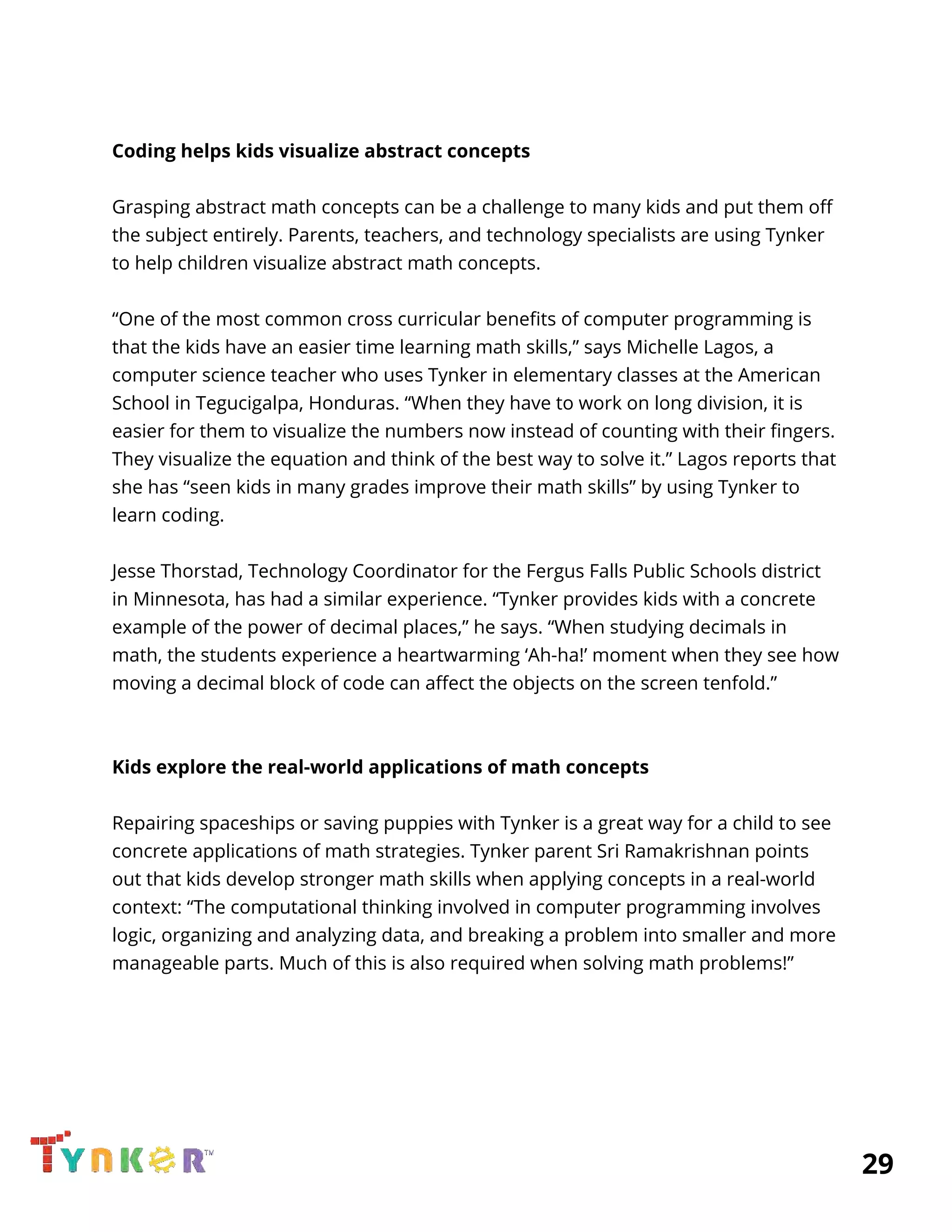 
 
Coding helps kids visualize abstract concepts 
 
Grasping abstract math concepts can be a challenge to many kids and put them off 
the subject entirely. Parents, teachers, and technology specialists are using Tynker 
to help children visualize abstract math concepts. 
 
“One of the most common cross curricular benefits of computer programming is 
that the kids have an easier time learning math skills,” says Michelle Lagos, a 
computer science teacher who uses Tynker in elementary classes at the American 
School in Tegucigalpa, Honduras. “When they have to work on long division, it is 
easier for them to visualize the numbers now instead of counting with their fingers. 
They visualize the equation and think of the best way to solve it.” Lagos reports that 
she has “seen kids in many grades improve their math skills” by using Tynker to 
learn coding. 
 
Jesse Thorstad, Technology Coordinator for the Fergus Falls Public Schools district 
in Minnesota, has had a similar experience. “Tynker provides kids with a concrete 
example of the power of decimal places,” he says. “When studying decimals in 
math, the students experience a heartwarming ‘Ah-ha!’ moment when they see how 
moving a decimal block of code can affect the objects on the screen tenfold.” 
 
 
Kids explore the real-world applications of math concepts 
 
Repairing spaceships or saving puppies with Tynker is a great way for a child to see 
concrete applications of math strategies. Tynker parent Sri Ramakrishnan points 
out that kids develop stronger math skills when applying concepts in a real-world 
context: “The computational thinking involved in computer programming involves 
logic, organizing and analyzing data, and breaking a problem into smaller and more 
manageable parts. Much of this is also required when solving math problems!” 
 
 
 
 
 
          29 
 